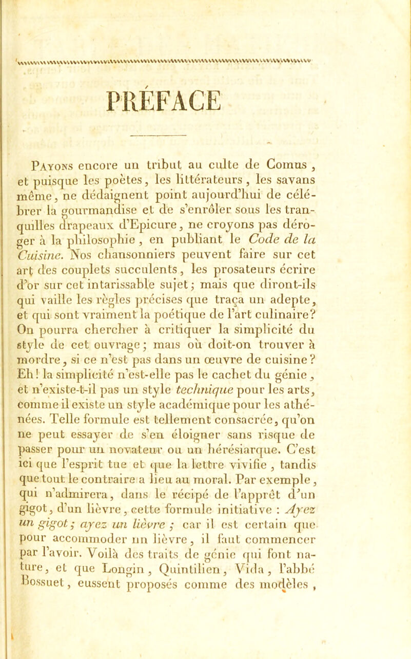 'vvv\W\VX\\\V\\V\WWV\>VVVlVVVVVV\V\VWWVWWVVWVVVV\\V\'VVWVV\VV\)V\\VWVV\WVWVVVV PRÉFACE Payons encore un tribut au culte de Comas , et puisque les poètes, les littérateurs, les savans même, ne dédaignent point aujourd’hui de célé- brer la gourmandise et de s’enrôler sous les tran- quilles drapeaux d’Epicure, ne croyons pas déro- ger à la philosophie , en publiant le Code de la Cuisine. Nos chansonniers peuvent faire sur cet art des couplets succulents, les prosateurs écrire d’or sur cet intarissable sujet ; mais que diront-ils qui vaille les règles précises que traça un adepte, et qui sont vraiment la poétique de l’art culinaire? On pourra chercher à critiquer la simplicité du style de cet ouvrage ; mais où doit-on trouver à mordre, si ce n’est pas dans un œuvre de cuisine? Eh! la simplicité n’est-elle pas le cachet du génie, et n’existe-t-il pas un style technique pour les arts, comme il existe un style académique pour les athé- nées. Telle formule est tellement consacrée, qu’on ne peut essayer de s’en éloigner sans risque de passer pour un novateur ou un hérésiarque. C’est ici que l’esprit tue et que la lettre vivifie , tandis que tout le contraire a lieu au moral. Par exemple , qui n’admirera, dans le récipé de l’apprêt d’un gigot, d’un lièvre, cette formule initiative : Ayez un gigot ; ayez un lièvre ; car il est certain que pour accommoder un lièvre, il faut commencer par l’avoir. Voilà des traits de génie qui font na- ture, et que Longin , Quintilien, Vida, l’abbé Bossuet, eussent proposés comme des modèles ,