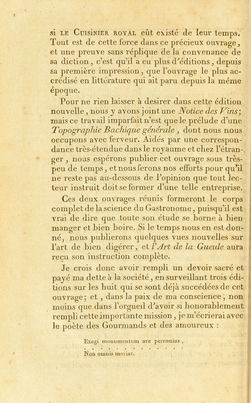 si le CuisiNiER royal eût existé de leur temps. Tout est de cette force dans ce précieux ouvrage , et une preuve sans réplique de la convenance de sa diction, c’est qu’il a eu plus d'éditions, depuis sa première impression, que l’ouvrage le plus ac- crédisé en littérature qui ait paru depuis la meme époque. Pour ne rien laisser h desirer dans cette édition nouvelle, nous y avons joint une Notice des Vins; mais ce travail imparfait n’est que le prélude d’une Topographie Bachique générale, dont nous nous occupons avec ferveur. Aidés par une correspon- dance très-étendue dans le royaume et chez l’étran- ger , nous espérons publier cet ouvrage sous très- peu de temps, et nous ferons nos efforts pour qu’il ne reste pas au-dessous de l’opinion que tout lec- teur instruit doit se former d’une telle entreprise. Ces deux ouvrages réunis formeront le corps complet de la science du Gastronome, puisqu’il est vrai de dire que toute son étude se borne à bien manger et bien boire. Si le temps nous en est don- né, nous publierons quelques vues nouvelles sur l’art de bien digérer, et de la Gueule aura reçu son instruction complète. Je crois donc avoir rempli un devoir sacré et. payé ma dette à la société, en surveillant trois édi- i lions sur les huit qui se sont déjà succédées de cet ouvrage; et , dans la paix de ma conscience, non moins que dans l’orgueil d’avoir si honorablement rempli cette importante mission, je m’écrierai avec le poète des Gourmands et des amoureux : Exegi monumcntum ære perennius , Non oniuis moiiar.