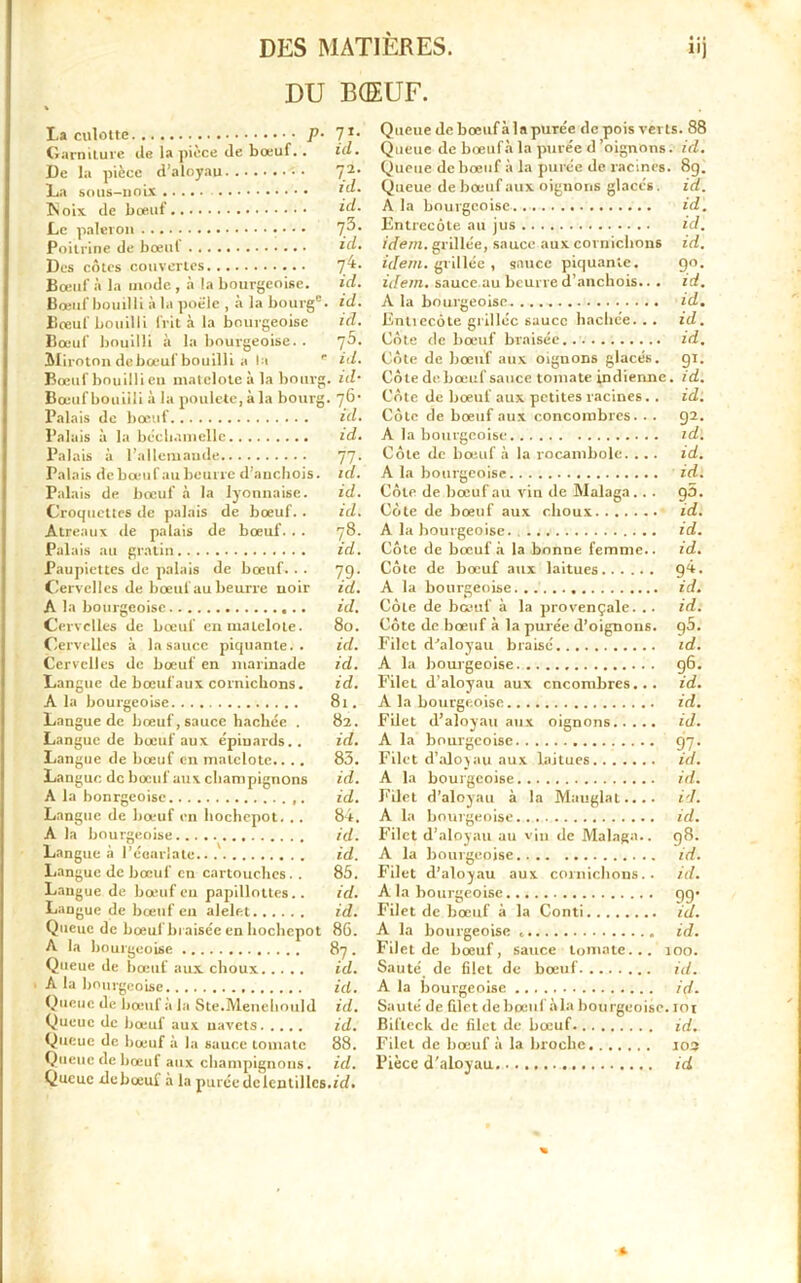 DU BŒUF. La culotte p. Garniture de la pièce de bœuf.. De la pièce d’aloyau La sous-noix Noix de bœuf Le paleron • • • Poitrine de bœuf Des côtes couvertes Bœuf à la mode , à la bourgeoise. Bœuf bouilli à la poêle , à la bourg”. Bœuf bouilli frit à la bourgeoise Bœuf bouilli à la bourgeoise. . AI iroton de bœuf bouilli a la Bœuf bouilli en matelote à la bourg Bœuf bouilli à la poulcte,àla bourg, Palais de bœuf Palais à la béchamellc Palais à l’allemaude Palais de bœuf au beurre d’anchois. Palais de bœuf à la lyonnaise. Croquettes de palais de bœuf. . Atreaux de palais de bœuf. . . Palais au gratin Paupiettes de palais de bœuf. . . Cervelles de bœuf au beurre noir A la bourgeoise Cervelles de bœuf en matelote. Cervelles à la sauce piquante.. Cervelles de bœuf en marinade Langue de bœuf aux cornichons. A la bourgeoise Langue de bœuf, sauce hachée . Langue de bœuf aux épinards.. Langue de bœuf en matelote.. . . Langue de bœuf aux champignons A la bonrgeoisc Langue de bœuf en hochepot. .. A la bourgeoise Langue à l’écarlate.. Langue de bœuf en cartouches. . Langue de bœuf eu papillottes.. Langue de bœuf en alelet Queue de bœuf biaisée en hochepot A la bourgeoise Queue de bœuf aux choux A la bourgeoise Queue de bœuf à la Ste.Menehould Queue de bœuf aux navets Queue de bœuf à la sauce tomate Queue de hœul aux champignons. Queue debceuf à la purée de lentilles Id. B: ici. 73/ ICI. 74- ici. id. ici. ?5. id. , id• t. id. 5: id. id. ici. 79- ici. id. 80. id. id. id. 81. 82. id. 83. id. id. 84. id. id. 85. id. id. 86. 87. id. id. id. id. 88. id. .id. Queue de bœufàlapurée depoisverts. 88 Queue de bœufà la purée d'oignons. ici. Queue de bœuf à la purée de racines. 8g. Queue de bœuf aux oignons glacés, id. A la bourgeoise id. Entrecôte au jus id. idem, grillée, sauce aux cornichons id. idem, grillée , sauce piquante. go. idem, sauce au beurre d’anchois.. . id. A la bourgeoise. .... id. Entiecôte grillée sauce hachée... id. Côte de bœuf braisée.. id. Côte de bœuf aux oignons glacés, gi. Côte de bœuf sauce tomate indienne. id. Côte de bœuf aux petites racines. . id. Côte de bœuf aux concombres. . . g2. A la bourgeoise id. Côte de bœuf à la rocambole. ... id. idl A la bourgeoise Côte de bœuf au vin de Malaga.. . g5. Côte de bœuf aux choux ■ id. A la bourgeoise. id. Côte de bœufà la bonne femme., id. Côte de bœuf aux laitues g4. A la bourgeoise id. Côte de bœuf à la provençale. .. id. Côte de bœuf à la purée d’oignons. g5. Filet d'aloyau braisé id. A la bourgeoise g6. Filet d’aloyau aux encombres... id. A la bourgeoise id. Filet d’aloyau aux oignons id. A la bourgeoise cj7. Filet d’aloyau aux laitues id. A la bourgeoise ici. Filet d’aloyau à la Mauglat.... id. A la bourgeoise id. Filet d’aloyau au vin de Malaga.. g8. A la bourgeoise id. Filet d’aloyau aux cornichons., id. A la bourgeoise gg> Filet de bœuf à la Conti id. A la bourgeoise . id. Filet de bœuf, sauce tomate... 100. Sauté de filet de bœuf id. A la bourgeoise id. Sauté de filet de boeuf à la bourgeoise. loi Bifteck de filet de bœuf id. Filet de bœuf à la broche. 103 Pièce d'aloyau id