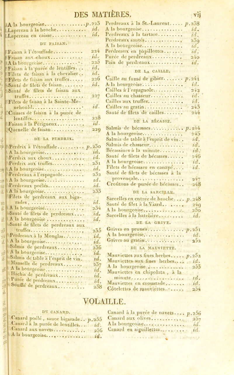\A la bourgeoise p.223 t Lapereau à la broche id. >5 ! Lapereau en caisse id. du faisan. F; 1* \ Il Y, fl !: 15 s S5 ' l Fi i1 r Faisan à l’étouffade Faisan auxrchoux A la bourgeoise * Faisan à la punie de lentilles. . Filets de faisan à la chevalier. Filets de faisan aux truffes. Sauté de filets de faisan Sauté de filets de faisan aux truffrs. Filets de faisan à la Sainte-Me- neliould Cuisses dé faisan à la purée de lentilles Faisan à la Périgueux Quenelle de faisan DE LA PERDRIX. 224 id. 22.5 id. id. 226 id. 227 id. 228 id. 229 fi 110 I il ' il. ii5 jii il. J13 il 11® Jfl ;l8 il. Perdrix à l’étouffade p. 200 A la.bourgeoise id. Perdrix aux choux id. Perdrix aux triiffes a3i A la bourgeoise. Perdreaux à l’espagnole id. 232 A la bourgeoise.... 1 id. Perdreaux poêlés id. A la bourgeoise Filets de perdreaux aux biga- 253 ' • rades id. A la bourgeoise 254 Sauté de filets de perdreaux. . . . id. A la bourgeoise id. Santé de filets de perdreaux aux truffes \, 255 Perdreaux à la Monglas. id. A la bourgeoise id. Salmis de perdreaux 236 A la bourgeoise id. Salmis de table a l’esprit de vin. id. Mansclle de perdreaux 237 id. A la bourgeoise Hachis de perdreaux id. l'urée de perdreaux id. Souillé de perdreaux. . . . 238 Perdreaux à la St.-Laurent p.208 A la bourgeoise id. Perdreaux à la tartare id. Perdreaux sautés 25g A la bourgeoise id. Perdreaux en p’ipillottcs id. Purée de perdreaux 24o Pain de perdreaux id. DE La caille. Caille au fumé de gibier p.2^1 A-la bourgeoise. id. Cailles à l'espagnole 242 Cailles au chasseur. . . id. Cailles aux truffes.... . . id. Cailles au gratin. 243 Sauté de filets de cailles 244 DE LA BÉCASSE. Salmis de bécasses. p. 244 A la bourgeoise.. . 245 Salmis de table à l’esprit de vin. . id. Salmis de chasseur id. Bécassines à la minute id.' Sauté de filets de bécasses 246 A la bourgeoise. . id. Filets de bécasses en canapé. . . . id. Sauté de filets de bécasses à la provençale . ^47 Croûtons de purée de bécasses.. 248 DE LA SARCELLE. Sarcelles en entrée de broche. ... p. 248 Sauté de filet à laViard 24q A la bourgeoise 25o Sarcelles à la batelière. id. DE LA GRIVE. Grives en prunes p. u5l A la bourgeoise. id. Grives au gratin * a52 DE LA MAUVIETTE. Mauviettes surfines herbes p. Mauviçttcs aux fines herbes.... id. A la bourgeoise ... 253 Mauviettes en chipolata , à 1» minute...,,,,.1 id. Mauviettes en croustade id. Côtelettes de mauviettes. ...... 254 il Hl fl' il il i- fl' fl- VOLAILLE. DU CANARD. Canard poele , sauce bigarade. . Canard à la purée de lentilles.. . Canard aux navets A la bourgeoise. ., p. 255 id. a56 id. Canard à la purée de navets. .. Canard aux olives A la bourgeoise. Canard en aiguillettes .. . p.256 abi . id'. . id.
