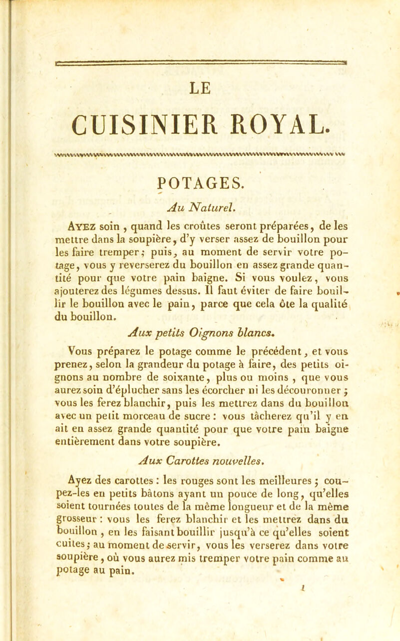 LE CUISINIER ROYAL. WVV\V\.VVVVVVWVWVVVVVVVVVVVVVVVVVVVVVVV%VVVVVVVVVVVVVVVVVVVV>(VWV,W%VVVVVVVVVWVVV wv POTAGES. Au Naturel. Ayez soin , quand les croûtes seront préparées, de les mettre dans la soupière, d’y verser assez de bouillon pour les faire tremper; puis, au moment de servir votre po- tage, vous y reverserez du bouillon en assez grande quan- tité pour que votre pain baigne. Si vous voulez, vous ajouterez des légumes dessus. Il faut éviter de faire bouil- lir le bouillon avec le pain, parce que cela ôte la qualité du bouillon. Aux petits Oignons blancs. Vous préparez le potage comme le précédent, et vous prenez, selon la grandeur du potage à faire, des petits oi- gnons au nombre de soixante, plus ou moins , que vous aurez soin d’éplucher sans les écorcher ni les découronuer ; vous les ferez blanchir, puis les mettrez dans du bouillon, avec un petit morceau de sucre : vous tâcherez qu’il y en ait en assez grande quantité pour que votre pain baigne entièrement dans votre soupière. Aux Carottes nouvelles. Ayez des carottes : les rouges sont les meilleures ; cou- pez-les en petits bâtons ayant un pouce de long, qu’elles soient tournées toutes de la même longueur et de la même grosseur : vous les ferez blanchir et les mettrez dans du bouillon , en les faisant bouillir jusqu’à ce qu’elles soient cuites; au moment de servir, vous les verserez dans votre soupière , où vous aurez mis tremper votre pain comme au potage au pain.