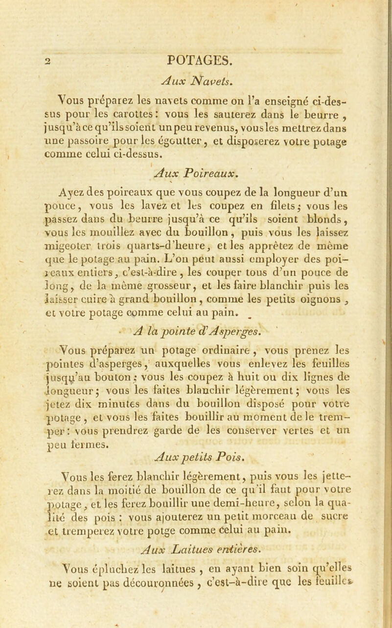 Aux Navets. Vous préparez les navets comme on l’a enseigné ci-des- sus pour les carottes: vous les sauterez dans le beurre , jusqu’àcequ’ilssoienl unpeu revenus, vousles mettrezdans une passoire pour les égoutter, et disposerez votre potage comme celui ci-dessus. Aux Poireaux. Ayez des poireaux que vous coupez de la longueur d’un pouce, vous les lavez et les coupez en blets,- vousles passez dans du beurre jusqu’à ce qu’ils soient blonds, vous les mouillez avec du bouillon, puis vous les laissez migeoter trois quarts-d heure, elles apprêtez de même que le potage au pain. L’on peut aussi employer des poi- reaux entiers, c’est-à-dire, les couper tous d’un pouce de long, de la même grosseur, et les faire blanchir puis les laisser cuire à grand bouillon, comme les petits oignons , et votre potage comme celui au pain. A la pointe d1 Asperges. Vous préparez un potage ordinaire , vous prenez les pointes d’asperges, auxquelles vous enlevez les feuilles jusqu’au bouton; vous les coupez à huit ou dix lignes de longueur; vous les faites blanchir légèrement; vous les jetez dix minutes dans du bouillon disposé pour votre potage , et vous les faites bouillir au moment de le trem- per: vous prendrez garde de les conserver vertes et un peu fermes. Aux petits Pois. Vous les ferez blanchir légèrement, puis vous les jette- rez dans la moitié de bouillon de ce qu'il faut pour votre potage, et les ferez bouillir une demi-heure, selon la qua- lité des pois : vous ajouterez un petit morceau de sucre et tremperez votre potge comme celui au pain. Aux Laitues entières. Vous épluchez les laitues , eu ayant bien soin qu’elles ne soient pas découronnées , c’est-à-dire que les feuille*