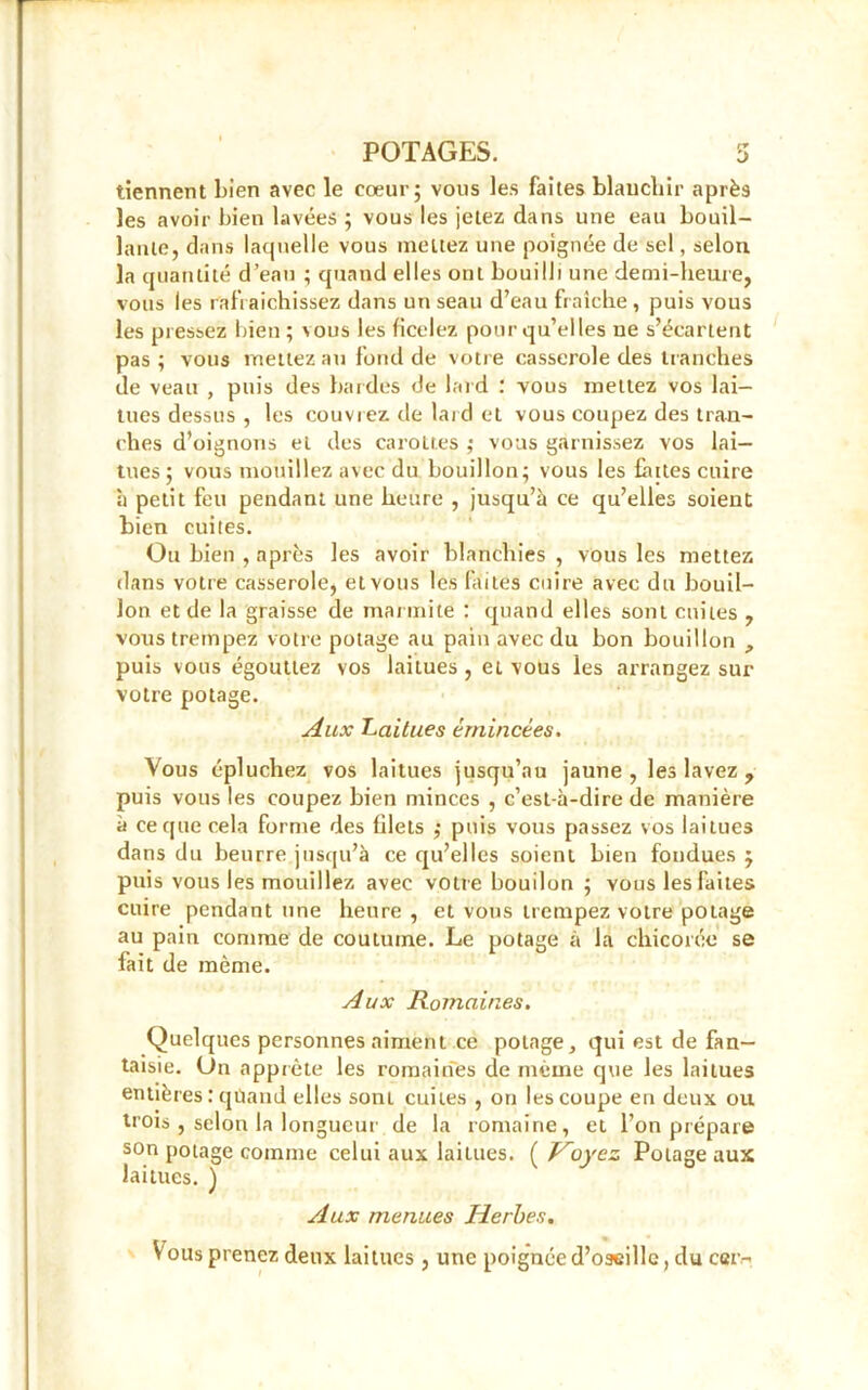 tiennent bien avec le cœur; vous les faites blanchir après les avoir bien lavées ; vous les jetez dans une eau bouil- lante, dans laquelle vous mettez une poignée de sel, selon la quantité d’eau ; quand elles ont bouilli une demi-heure, vous les rafraîchissez dans un seau d’eau fraîche , puis vous les pressez bien ; \ous les ficelez pour qu’elles ue s’écartent pas; vous mettez au fond de votre casserole des tranches de veau , puis des bardes de lard : vous mettez vos lai- tues dessus , les couvrez de lai d et vous coupez des tran- ches d’oignons et des carottes ; vous garnissez vos lai- tues; vous mouillez avec du bouillon; vous les faites cuire à petit feu pendant une heure , jusqu’à ce qu’elles soient bien cuites. Ou bien , après les avoir blanchies , vous les mettez dans votre casserole, et vous les faites cuire avec du bouil- lon et de la graisse de marmite : quand elles sont cuites , vous trempez votre potage au pain avec du bon bouillon , puis vous égouttez vos laitues, et vous les arrangez sur votre potage. Aux Laitues émincées. Vous épluchez vos laitues jusqu’au jaune, les lavez , puis vous les coupez bien minces , c’est-à-dire de manière à ce que cela forme des filets ,• puis vous passez vos laitues dans du beurre jusqu’à ce qu’elles soient bien fondues ; puis vous les mouillez avec votre bouilon ; vous les faites cuire pendant une heure, et vous trempez votre potage au pain comme de coutume. Le potage à la chicorée se fait de même. Aux Romaines. Quelques personnes aiment ce potage, qui est de fan- taisie. On apprête les romaines de même que les laitues entières : quand elles sont cuites , on les coupe en deux ou trois , selon la longueur de la romaine, et l’on prépare son potage comme celui aux laitues. ( Voyez Potage aux laitues. ) Aux menues Herbes. Vous prenez deux laitues , une poignée d’oseille, du cer-