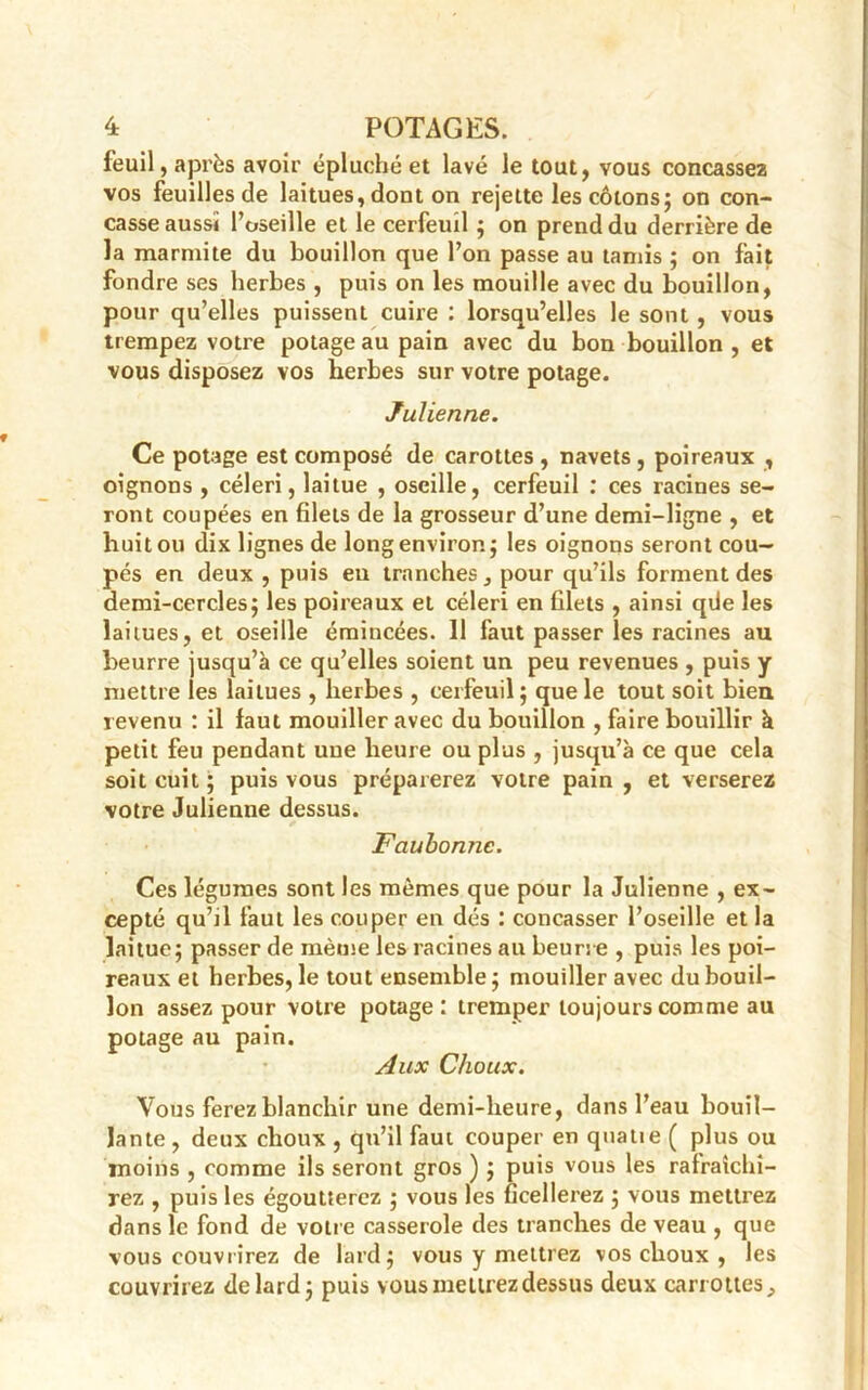 feuil, après avoir épluché et lavé le tout, vous concassez vos feuilles de laitues, dont on rejette les cotons; on con- casse aussi l’oseille et le cerfeuil ; on prend du derrière de la marmite du bouillon que l’on passe au tamis ; on fait fondre ses herbes , puis on les mouille avec du bouillon, pour qu’elles puissent cuire : lorsqu’elles le sont , vous trempez votre potage au pain avec du bon bouillon , et vous disposez vos herbes sur votre potage. Julienne. Ce potage est composé de carottes , navets , poireaux , oignons , céleri, laitue , oscille, cerfeuil : ces racines se- ront coupées en filets de la grosseur d’une demi-ligne , et huit ou dix lignes de long environ; les oignons seront cou- pés en deux , puis en tranches, pour qu’ils forment des demi-cercles; les poireaux et céleri en filets , ainsi qiie les laitues, et oseille émincées. 11 faut passer les racines au beurre jusqu’à ce qu’elles soient un peu revenues , puis y mettre les laitues , herbes , cerfeuil; que le tout soit bien revenu : il faut mouiller avec du bouillon , faire bouillir à petit feu pendant uue heure ou plus , jusqu’à ce que cela soit cuit ; puis vous préparerez votre pain , et verserez votre Julienne dessus. Faubonne. Ces légumes sont les mêmes que pour la Julienne , ex- cepté qu’il faut les couper en dés : concasser l’oseille et la laitue; passer de même les racines au beurre , puis les poi- reaux et herbes, le tout ensemble; mouiller avec du bouil- lon assez pour votre potage: tremper toujours comme au potage au pain. Aux Choux. Vous ferez blanchir une demi-heure, dans l’eau bouil- lante , deux choux , qu’il faut couper en quatie ( plus ou moins , comme ils seront gros ) ; puis vous les rafraîchi- rez , puis les égoutterez ; vous les ficellerez ; vous mettrez dans le fond de votre casserole des tranches de veau , que vous couvrirez de lard; vous y mettrez vos choux , les couvrirez de lard; puis vous mettrez dessus deux canottes.