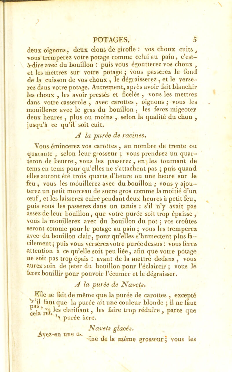 deux oignons, deux clous de girofle : vos choux cuits, vous tremperez votre potage comme celui au pain, c’est- à-dire avec du bouillon : puis vous égoutterez vos choux , et les mettrez sur votre potage ; vous passerez le fond de la cuisson de vos choux , le dégraisserez , et le verse- rez dans votre potage. Autrement, après avoir fait blanchir les choux , les avoir pressés et ficelés , vous les mettrez dans votre casserole , avec carottes , oignons ; vous les mouillerez avec le gras du bouillon , les ferez migeoter deux heures , plus ou moins , selon la qualité du chou , jusqu’à ce qu’il soit cuit. A la purée de racines. Vous émincerez vos carottes , au nombre de trente ou quarante , selon leur grosseur ; vous prendrez un quar- teron de beurre , vous les passerez , en les tournant de tems en tems pour qu’elles ne s’attachent pas ; puis quand elles auront été trois quarts d’heure ou une heure sur le feu , vous les mouillerez avec du bouillon ; vous y ajou- terez un petit morceau de sucre gros comme la moitié d’un oeuf, et les laisserez cuire pendant deux heures à petit feu, puis vous les passerez dans un tamis : s’il n’y avait pas assez de leur bouillon, que votre purée soit trop épaisse , vous la mouillerez avec du bouillon du pot ; vos croûtes seront comme pour le potage au pain ; vous les tremperez avec du bouillon clair, pour qu’elles s’humectent plus fa- cilement; puis vous verserezvotre puréedes&us : vous ferez attention à ce qu’elle soit peu liée, afin que votre potage ne soit pas trop épais : avant de la mettre dedans , vous aurez soin de jeter du bouillon pour l’éclaircir ; vous le ierez bouillir pour pouvoir l’écumer et le dégraisser. A la purée de Navets. Elle se fait de même que la purée de carottes , excepté ^ ’il faut que la purée ait une couleur blonde ; il ne faut celVrelJes c^ar'^ant > ^es laife lroP réduire, parce que 'a purée âcre. Navels glacés. Ayez-en une ck. . , , . , , J •une de la meme grosseur; vous les