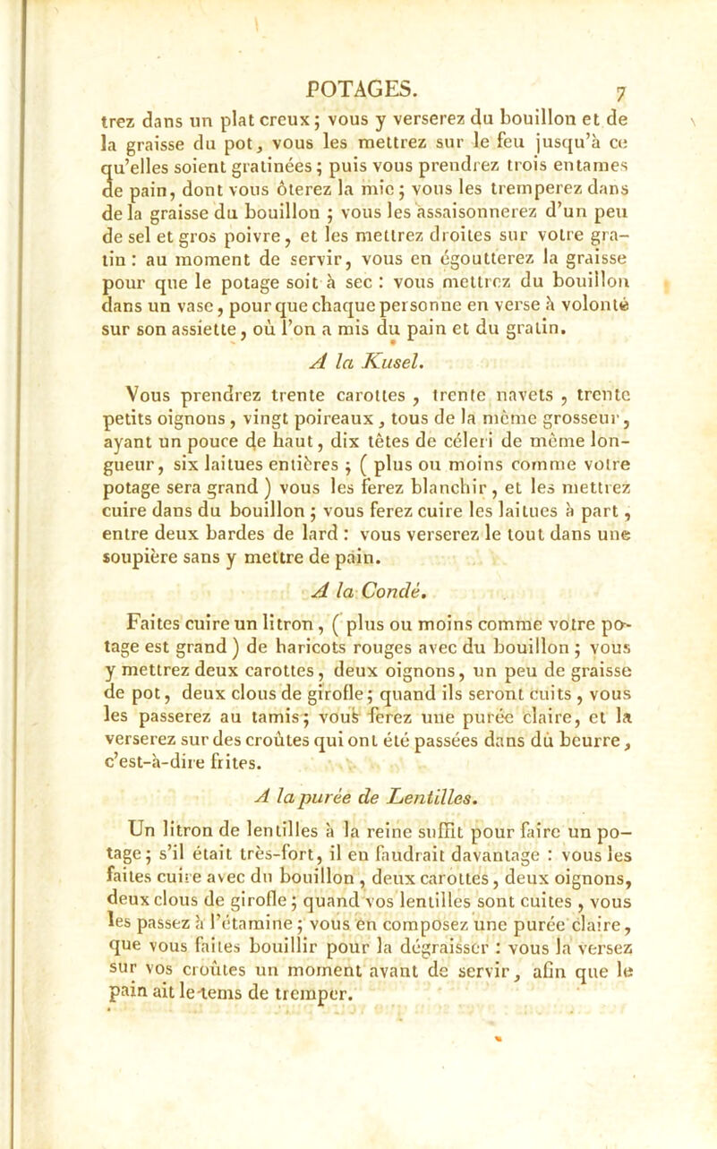 irez dans un plat creux ; vous y verserez du bouillon et de la graisse du pot, vous les mettrez sur le feu jusqu’à ce 3u’elles soient gratinées; puis vous prendrez trois entames e pain, dont vous ôterez la mie ; vous les tremperez dans delà graisse du bouillon ; vous les assaisonnerez d’un peu de sel et gros poivre, et les mettrez droites sur votre gra- tin : au moment de servir, vous en égoutterez la graisse pour que le potage soit à sec : vous mettrez du bouillon dans un vase, pour que chaque personne en verse à volonté sur son assiette, où l’on a mis du pain et du gratin. A la Kusel. Vous prendrez trente carottes , trente navets , trente petits oignons , vingt poireaux , tous de la meme grosseur, ayant un pouce de haut, dix têtes de céler i de même lon- gueur, six laitues entières ; ( plus ou moins comme votre potage sera grand ) vous les ferez blanchir , et les mettrez cuire dans du bouillon ; vous ferez cuire les laitues à part, entre deux bardes de lard : vous verserez le tout dans une soupière sans y mettre de pain. A la Conclé. Faites cuire un litron, ( plus ou moins comme votre po-- tage est grand ) de haricots rouges avec du bouillon ; vous y mettrez deux carottes, deux oignons, un peu de graisse de pot, deux clous de girofle; quand ils seront cuits , vous les passerez au tamis; vous ferez une purée claire, et la verserez sur des croûtes qui ont été passées dans du beurre, c’est-à-dire frites. A la purée de Lentilles. Un litron de lentilles à la reine suffit pour faire un po- tage; s’il était très-fort, il eu faudrait davantage : vous les faites cuire avec du bouillon , deux carottes, deux oignons, deux clous de girofle ; quand vos lentilles sont cuites , vous les passez à l’étamine ; vous en composez une purée claire, que vous faites bouillir pour la dégraisser : vous la versez sur vos croûtes un moment avant de servir, afin que le pain ait le-tems de tremper.