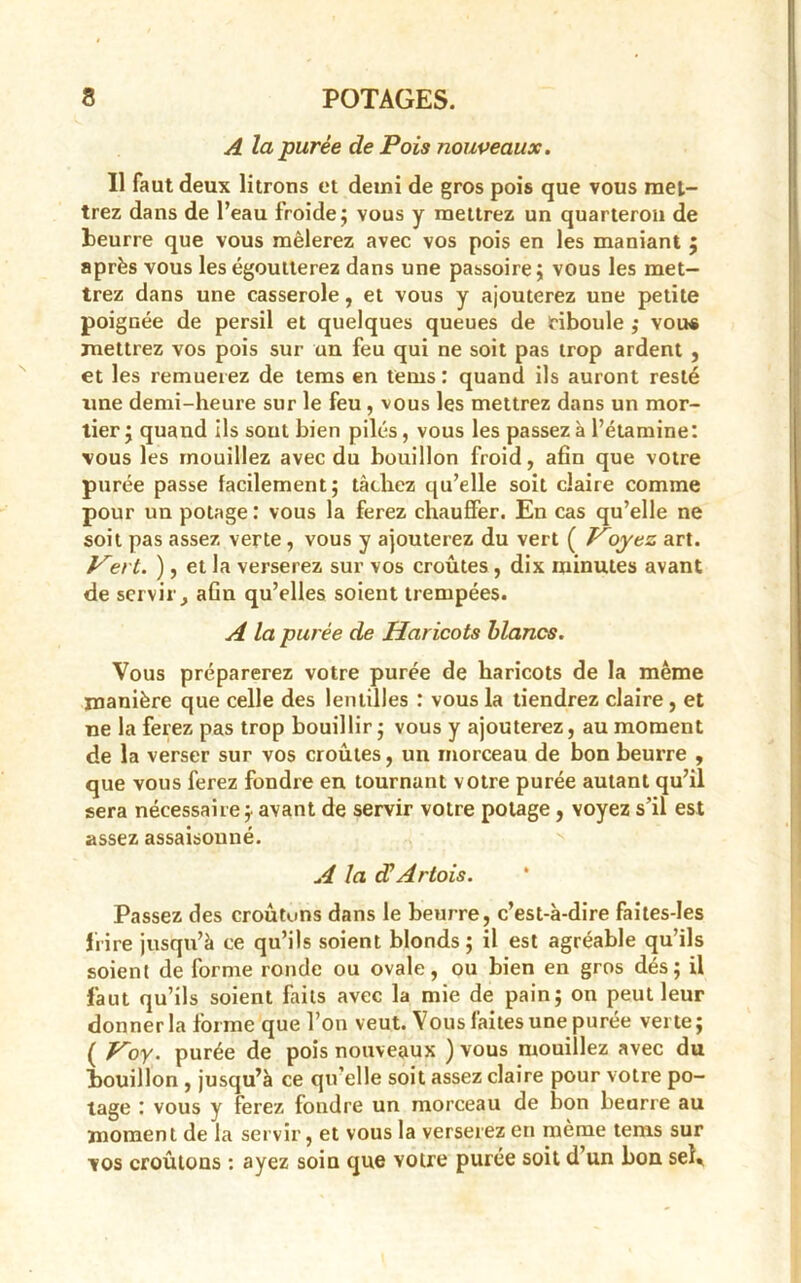 A la purée de Pois nouveaux. Il faut deux litrons et demi de gros pois que vous met- trez dans de l’eau froide; vous y mettrez un quarteron de beurre que vous mêlerez avec vos pois en les maniant ; après vous les égoutterez dans une passoire; vous les met- trez dans une casserole, et vous y ajouterez une petite poignée de persil et quelques queues de ciboule ; vou* mettrez vos pois sur un feu qui ne soit pas trop ardent , et les remuerez de tems en tems: quand ils auront resté une demi-heure sur le feu, vous les mettrez dans un mor- tier; quand ils sout bien pilés, vous les passez à l’étamine: vous les mouillez avec du bouillon froid, afin que votre purée passe facilement; tâchez qu’elle soit claire comme pour un potage : vous la ferez chauffer. En cas qu’elle ne soit pas assez verte , vous y ajouterez du vert ( Voyez art. Hert. ), et la verserez sur vos croûtes, dix minutes avant de servir, aGn qu’elles soient trempées. A la purée de Haricots blancs. Vous préparerez votre purée de haricots de la même manière que celle des lentilles : vous la tiendrez claire , et ne la ferez pas trop bouillir; vous y ajouterez, au moment de la verser sur vos croûtes, un morceau de bon beurre , que vous ferez fondre en tournant votre purée autant qu’il sera nécessaire;, avant de servir votre potage, voyez s’il est assez assaisonné. A la cüArtois. Passez des croûtons dans le beurre, c’est-à-dire faites-Ies frire jusqu’à ce qu’ils soient blonds; il est agréable qu’ils soient de forme ronde ou ovale, ou bien en gros dés; il faut qu’ils soient faits avec la mie de pain; on peut leur donner la forme que l’on veut. Vous faites une purée verte; ( Koy. purée de pois nouveaux ) vous mouillez avec du bouillon , jusqu’à ce qu elle soit assez claire pour votre po- tage : vous y ferez foudre un morceau de bon beurre au moment de la servir, et vous la verserez en même tems sur vos croûtons : ayez soin que votre purée soit d un bon sel*