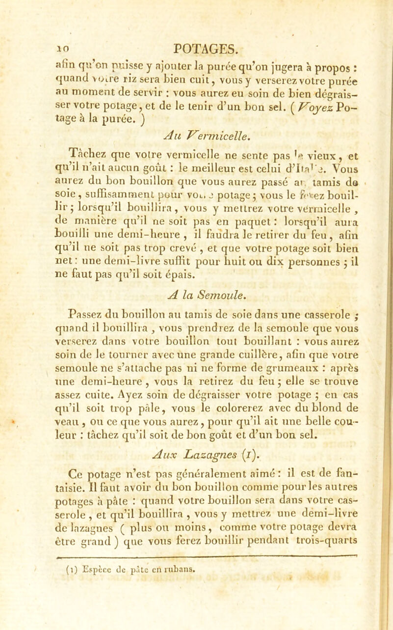 aün qu’on puisse y ajouter Ja purée qu’on jugera à propos : quand voire riz sera bien cuit, vous y verserez votre purée au moment de servir : vous aurez eu soin de bien dégrais- ser votre potage, et de le tenir d’un bon sel. ( Voyez Po- tage à la purée. ) Au Vermicelle. Tâchez que votre vermicelle ne sente pas G vieux, et qu’il n’ait aucun goût : le meilleur est celui d’Ira^j. Vous aurez du bon bouillon que vous aurez passé ar tamis da soie , suffisamment pour voc. j potage; vous le frv-ez bouil- lir; lorsqu’il bouillira, vous y mettrez votre vermicelle , de manière qu’il ne soit pas en paquet: lorsqu’il auia houilli une demi-heure , il faudra le retirer du feu, afin qu’il ne soit pas trop crevé , et que votre potage soit bien net : une demi-livre suffit pour huit ou dix personnes ; il ne faut pas qu’il soit épais. A la Semoule. Passez du bouillon au tamis de soie dans une casserole ; quand il bouillira , vous prendrez de la semoule que yous verserez dans votre bouillon tout bouillant : vous aurez soin de le tourner avec une grande cuillère, afin que votre semoule ne s’attache pas ni ne forme de grumeaux : après une demi-heure, vous la retirez du feu; elle se trouve assez cuite. Ayez soin de dégraisser votre potage ; en cas qu’il soit trop pâle, vous le colorerez avec du blond de veau , ou ce que vous aurez, pour qu’il ait une belle cou- leur : tâchez qu’il soit de bon goût et d’un bon sel. Aux Lazagnes (i). Ce potage n’est pas généralement aimé: il est de fan- taisie. Il faut avoir du bon bouillon comme pour les autres potages à pâte : quand votre bouillon sera dans votre cas- serole , et qu’il bouillira , vous y mettrez une demi-livre de lazagnes ( plus ou moins, comme votre potage devra être grand ) que vous ferez bouillir pendant trois-quarts (1) Espèce de pâte en rubans.