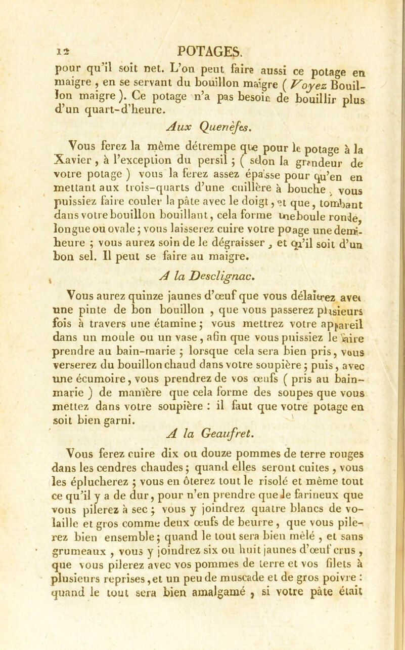 pour qu’il soit net. L’on peut faire aussi ce potage en maigre , en se servant du bouillon maigre ( Voyez Bouil- lon maigre). Ce potage n’a pas besoin de bouillir plus d’un quart-d’heure. Aux Quenèfes. Vous ferez la même détrempe qt« pour le potage à la Xavier , à l’exception du persil ; ( selon la gr?ndeur de votre potage ) vous la ferez assez épaisse pour qu’en en mettant aux trois-quarts d’une cuillère à bouche vous puissiez faire couler la pâle avec le doigt, et que , tombant dans votre bouillon bouillant, cela forme ineboule ronJe longue ou ovale ; vous laisserez cuire votre poage une demi- heure ; vous aurez soin de le dégraisser , et oi’il soit d’un bon sel. 11 peut se faire au maigre. A la Desclignac. Vous aurez quinze jaunes d’œuf que vous délaierez aver une pinte de bon bouillon , que vous passerez plusieurs fois à travers une étamine ; vous mettrez votre appareil dans un moule ou un vase, afin que vous puissiez le Üaire prendre au bain-marie ; lorsque cela sera bien pris, vous verserez du bouillon chaud dans votre soupière; puis, avec une écumoire, vous prendrez de vos œufs ( pris au bain- marie ) de manière que cela forme des soupes que vous mettez dans votre soupière : il faut que votre potage en soit bien garni. A la Geaufret. Vous ferez cuire dix ou douze pommes de terre rouges dans les cendres chaudes ; quand elles seront cuites , vous les éplucherez ; vous en ôterez tout le risolé et même tout ce qu’il y a de dur, pour n’en prendre que Je farineux que vous pilerez à sec ; vous y joindrez quatre blancs de vo- laille et gr os comme deux œufs de beurre , que vous pile- rez bien ensemble; quand le tout sera bien mêlé , et sans grumeaux , vous y joindrez six ou huit jaunes d’œuf crus , que vous pilerez avec vos pommes de terre et vos filets à plusieurs reprises,et un peu de muscade et de gros poivre : quand le tout sera bien amalgamé , si votre pâte était