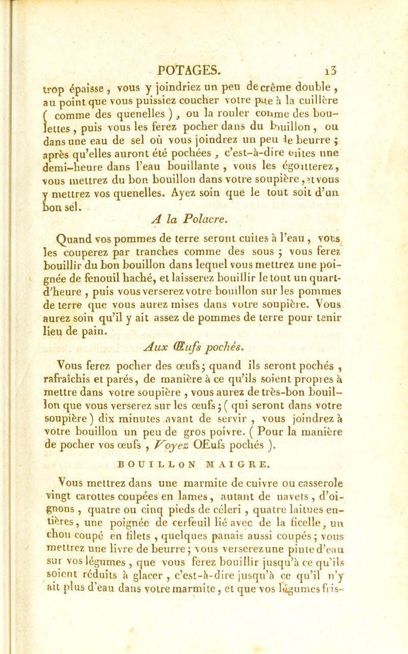 trop épaisse , vous y joindriez un peu de crème double , au point que vous puissiez coucher votre pue h la cuillère ( comme des quenelles ) , ou la rouler coume des bou- lettes , puis vous les ferez pocher dans du buiillon , ou dans une eau de sel où vous joindrez un peu Je beurre ; après qu’elles auront été pochées , c’est-à-dire eûtes une demi-heure dans l’eau bouillante, vous les égouterez, vous mettrez du bon bouillon dans votre soupière ,nvous y mettrez vos quenelles. Ayez soin que le tout soit d’un bon sel. A la Polacre. Quand vos pommes de terre seront cuites à l’eau , vots les couperez par tranches comme des sous ; vous ferez bouillir du bon bouillon dans lequel vous mettrez une poi- gnée de fenouil haché, et laisserez bouillir le tout un quarl- d’heure , puis vous verserez votre bouillon sur les pommes de terre que vous aurez mises dans votre soupière. Vous aurez soin qu’il y ait assez de pommes de terre pour tenir lieu de pain. Aux (Eufs pochés. Vous ferez pocher des œufs ; quand ils seront pochés , rafraîchis et parés, de manière à ce qu’ils soient propres à mettre dans votre soupière , vous aurez de très-bon bouil- lon que vous verserez sur les œufs ; ( qui seront dans votre soupière) dix minutes avant de servir , vous joindrez à votre bouillon un peu de gros poivre. ( Pour la manière de pocher vos œufs , Ployez OJEufs pochés ). BOUILLON MAIGRE. Vous mettrez dans une marmite de cuivre ou casserole vingt carottes coupées en lames , autant de navets , d’oi- gnons , quatre ou cinq pieds de céleri , quatre laitues en- tières, une poignée de cerfeuil lié avec de la ficelle, un chou coupé en filets , quelques panais aussi coupés; vous mettrez une livre de beurre; vous verserezune pinte d’eau sur vos légumes , que vous ferez bouillir jusqu’à ce qu'ils soient réduits à glacer , c’est-à-dire jusqu’à ce qu’il n’y ail plus d’eau dans votre marmite, et que vos légumes fris-