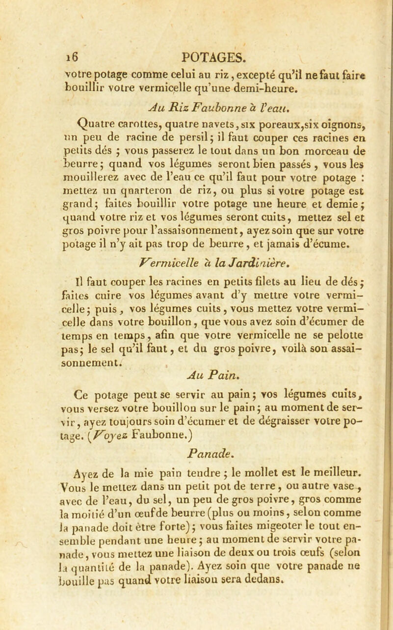 votre potage comme celui au riz, excepté qu’il ne faut faire bouillir votre vermicelle qu’une demi-heure. Ju Riz Faubonne à Veau. Quatre carottes, quatre navets,six poreaux,six oignons, un peu de racine de persil; il faut couper ces racines en petits dés ; vous passerez le tout dans un bon morceau de beurre; quand vos légumes seront bien passés, vous les mouillerez avec de l’eau ce qu’il faut pour votre potage : mettez un cjnarteron de riz, ou plus si votre potage est grand; faites bouillir votre potage une heure et demie; quand votre riz et vos légumes seront cuits, mettez sel et gros poivre pour l’assaisonnement, ayez soin que sur votre potage il n’y ait pas trop de beurre , et jamais d’écume. Vermicelle a la Jardinière. Il faut couper les racines en petits filets au lieu de dés ; faites cuire vos légumes avant d’y mettre votre vermi- celle; puis , vos légumes cuits , vous mettez votre vermi- celle dans votre bouillon, que vous avez soin d’écumer de temps en temps, afin que votre vermicelle ne se pelotte pas; le sel qu’il faut, et du gros poivre, voilà son assai- sonnement. Au Pain. Ce potage peut se servir au pain; vos légumes cuits, vous versez votre bouillon sur le pain ; au moment de ser- vir, ayez toujours soin d’écumer et de dégraisser voire po- tage. {Voyez Faubonne.) Panade. Ayez de la mie pain tendre ; le mollet est le meilleur. Vous le mettez dans un petit pot de terre, ou autre vase , avec de l’eau, du sel, un peu de gros poivre, gros comme la moitié d’un œufde beurre (plus ou moins, selon comme la panade doit être forte); vous faites migeoter le tout en- semble pendant une heure ; au moment de servir votre pa- nade, vous mettez une liaison de deux ou trois œufs (selon Ja quantité de la panade). Ayez soin que votre panade ne bouille pas quand votre liaisou sera dedans.