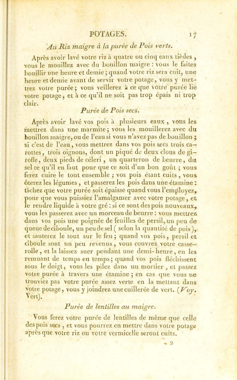 *7 Au Riz maigre à la purée de Pois verts. Après avoir lavé votre riz à quatre ou cinq eaux lièdes , vous le mouillez avec du bouillon maigre : vous le faites bouillir une heure et demie ; quand votre riz sera cuit, une heure et demie avant de servir votre potage, vous y met- trez votre purée; vous veillerez à ce que votre purée lié votre potage, et h ce qu’il ne soit pas trop épais ni trop clair. Purée de Pois secs. Après avoir lavé vos pois à plusieurs eaux , vous les mettrez dans une marmite; vous les mouillerez avec du bouillon maigre, ou de l’eau si vous n’avez pas de bouillon ; si c’est de l’eau, vous mettrez dans vos pois secs trois ca- rottes, trois oignons, dont un piqué de deux clous de gi- rofle, deux pieds de céleri , un quarteron de beurre, du sel ce qu’il en faut pour que ce soit cl’un bon goût ; vous ferez cuire le tout ensemble ; vos pois étant cuits , vous ôterez les légumes , et passerez les pois dans une étamine : tâchez que votre purée soit épaisse quand vous l’employez, pour que vous puissiez l’amalgamer avec votre potage, et le rendre liquide à votre gré : si ce sont des pois nouveaux, vous les passerez avec un morceau de beurre : vous mettrez dans vos pois une poignée de feuilles de persil, un peu de queue deciboule, un peu de sel ( selon la quantité de pois), et sauterez le tout sur le feu; quand vos pois, persil et ciboule sont un peu revenus, vous couvrez votre casse— rolle , et la laissez suer pendant une demi-heure, en les remuant de temps en temps; quand vos pois fléchissent sous le doigt j vous les pilez dan-s un mortier , et passez votre purée à travers une étamine ; en cas que vous ne trouviez pas votre purée assez verte en la mettant dans votre potage, vous y joindrez une cuillerée de vert. Vert). Purée de lentilles au maigre. Vous ferez votre purée de lentilles de même que celle des pois secs , et vous pourrez en mettre dans votre potage après que voire riz ou votre s’ermicelle seront cuits.