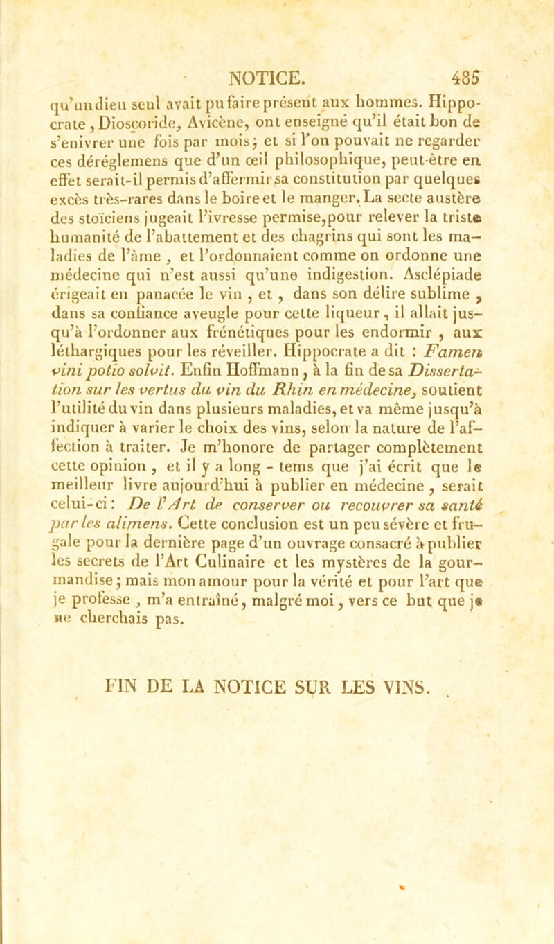 qu’uudieu seul avait pu faire présent aux hommes. Hippo- crate , Dioscoride, Avicène, ont enseigné qu’il était bon de s’enivrer une ibis par mois; et si l'on pouvait ne regarder ces déréglemens que d’un œil philosophique, peut-être en effet serait-il permis d’affermir sa constitution par quelques excès très-rares dans le boireet le manger.La secte austère des stoïciens jugeait l’ivresse permise,pour relever la triste humanité de l’abattement et des chagrins qui sont les ma- ladies de l’àme , et l’ordonnaient comme on ordonne une médecine qui n’est aussi qu’une indigestion. Asclépiade érigeait en panacée le vin , et , dans son délire sublime , dans sa confiance aveugle pour celte liqueur, il allait jus- qu’à l’ordonner aux frénétiques pour les endormir , aux: léthargiques pour les réveiller. Hippocrate a dit : Famen vini potio solvit. Enûn Hoffmann , à la fin de sa Disserta- tion sur les vertus du vin du Rhin en médecine, soutient l’utilité du vin dans plusieurs maladies, et va même jusqu’à indiquer à varier le choix des vins, selon la nature de l’af- fection à traiter. Je m’honore de partager complètement cette opinion , et il y a long - tems que j’ai écrit que le meilleur livre aujourd’hui à publier en médecine , serait celui-ci: Del’/lrt de conserver ou recouvrer sa santé parles alimens. Cette conclusion est un peu sévère et fru- gale pour la dernière page d’un ouvrage consacré à publier les secrets de l’Art Culinaire et les mystères de la gour- mandise ; mais mon amour pour la vérité et pour l’art que je professe ^ m’a entraîné, malgré moi, vers ce but que j« ne cherchais pas. FIN DE LA NOTICE SUR LES VINS.