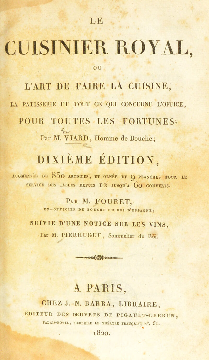 LE CUISINIER ROYAL, ou L ART I)E FAIRE LA CUISINE, LA PATISSERIE ET TOUT CE QUI CONCERNE L’OFFICE, POUR TOUTES LES FORTUNES; , W Par M. Y IARD, Homme de Bouche; «U. DIXIÈME ÉDITION, AUGMENTÉE DE Silo ARTICLES, ET ORNEE DE Q PLANCHES POUR LE SERVICE DES TABLES DEPUIS I 2 JUSQu’a 6o COUVERTS. Par M. FOURET, EX-OFFICIER DE BOUCHE DU ROI D’ESPAGNE; SUIVIE D’UNE NOTICE SUR LES VINS, Par M. PIERHUGDE, Sommelier du Roi. i A PARIS, CHEZ J.-N. BARBA, LIBRAIRE, EDITEUR DES OEUVRES DE PI G AUIJ-LE B RUN , PALAIS-ROYAL, DERRIÈRE LE THEATRE FRANÇAIS, H°. 5l. % l820.