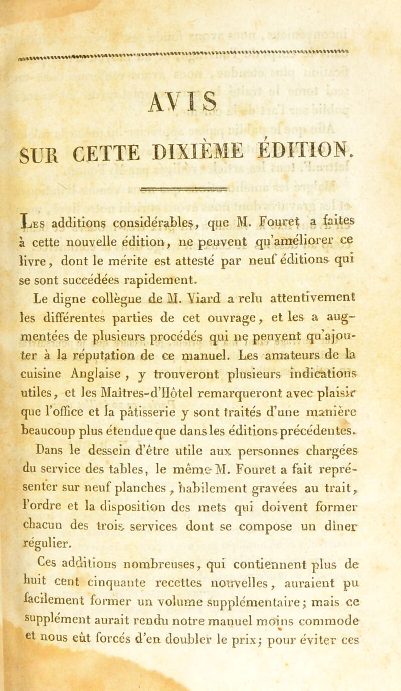 AV IS « ’ f ! * *r - • SUR CETTE DIXIÈME ÉDITION. • > \ J • r » ' * Les additions considérables, que M. Fouret a faites à cette nouvelle édition, ne peuvent qu’améliorer ce livre, dont le mérite est attesté par neuf éditions qui se sont succédées rapidement. Le digne collègue de M. Yiard a relu attentivement les différentes parties de cet ouvrage, et les a aug- mentées de plusieurs procédés qui ne peuvent qu’ajou- ter à la réputation de ce manuel. Les amateurs de la cuisine Anglaise , y trouveront plusieurs indications utiles, et les Maîtres-d’Hôtel remarqueront avec plaisir que l’office et la pâtisserie y sont traités d’une manière beaucoup plus étendue que dans les éditions précédentes. Dans le dessein d’être utile aux personnes chargées du service des tables, le même M. Fouret a fait repré- senter sur neuf planches , habilement gravées au trait, l’ordre et la disposition des mets qui doivent former chacun des trois, services dont se compose un dîner régulier. Ces additions nombreuses, qui contiennent plus de huit cent cinquante recettes nouvelles, auraient pu facilement former un volume supplémentaire; mais ce supplément aurait rendu notre manuel moins commode % et nous eût forcés d’en doubler le prix; pour éviter ces