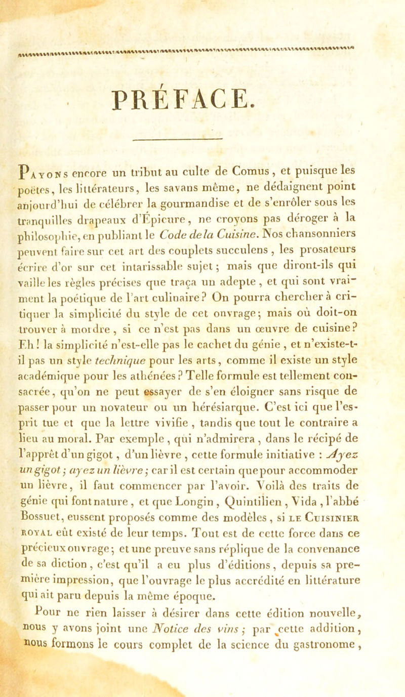 PRÉFACE. Payons encore un tribut au culte de Cornus, et puisque les poètes, les littérateurs, les savans même, ne dédaignent point aujourd'hui de célébrer la gourmandise et de s’enrôler sous les tranquilles drapeaux d’Épicure, ne croyons pas déroger à la philosophie, en publiant le Code delà Cuisine. Nos chansonniers peuvent faire sur cet art des couplets succulens , les prosateurs écrire d’or sur cet intarissable sujet ; mais que diront-ils qui vaille les règles précises que traça un adepte , et qui sont vrai” ment la poétique de l’art culinaire? On pourra cherchera cri- tiquer la simplicité du style de cet onvrage; mais où doit-on trouvera mordre, si ce n’est pas dans un oeuvre de cuisine? F.h ! la simplicité n’est-elle pas le cachet du génie , et n’existe-t- il pas un style technique pour les arts, comme il existe un style académique pour les athénées ? Telle formule est tellement con- sacrée, qu’on ne peut essayer de s’en éloigner sans risque de passer pour un novateur ou un hérésiarque. C’est ici que l’es- prit tue et que la lettre vivifie , tandis que tout le contraire a lieu au moral. Par exemple , qui n’admirera , dans le récipé de l’apprêt d’un gigot, d’un lièvre , cette formule initiative : siyez ungigotayez un lièvre; car il est certain quepour accommoder un lièvre, il faut commencer par l’avoir. Voilà des traits de génie qui font nature , et que Longin , Quintilien , Vida , l’abbé Bossuet, eussent proposés comme des modèles , si le Cuisinier royal eût existé de leur temps. Tout est de cette force dans ce précieux ouvrage-, et une preuve sans réplique de la convenance de sa diction, c’est qu’il a eu plus d’éditions, depuis sa pre- mière impression, que l’ouvrage le plus accrédité en littérature qui ait paru depuis la même époque. Pour ne rien laisser à désirer dans cette édition nouvelle, nous y avons joint une Notice des vins ; par %cette addition, nous formons le cours complet de la science du gastronome,