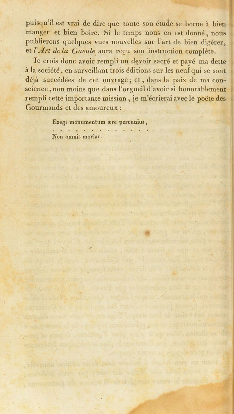 puisqu’il est vrai de dire que toute son étude se borne à bien, manger et bien boire. Si le temps nous en est donné, nous publierons quelques vues nouvelles sur l’art de bien digérer, et VArt delà Gueule aura reçu son instruction complète. Je crois donc avoir rempli un devoir sacré et payé ma dette à la société, en surveillant trois éditions sur les neuf qui se sont déjà succédées de cet ouvrage ; et, dans la paix de ma con- science ,non moins que dans l’orgueil d’avoir si honorablement rempli cette importante mission , je m’écrierai avec le poète des Gourmands et des amoureux : Exegi monumentum ære perennius, Non omnis raoriar.