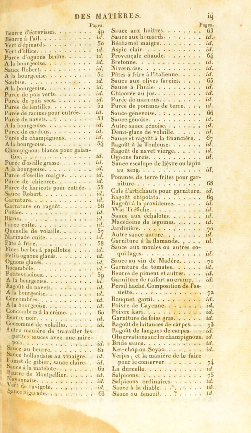 Pages. Beurre d’écrevisscs 49 Beurre à l’ail id. Vert d’e'pinards po Vert d’office \d- Punie d’ognons brune id. A la bourgeoise *“• Sauce Robert *“• A la bourgeoise 5i Soubise \d- A la bourgeoise id. Purée de pois verts id. Purée de pois secs id. Purée de lentilles 5s Purée de racines pour entrée. . . id. Purée de navels. 53 A la bourgeoise id. Purée de cardons id. Purée de champignons id. A la bourgeoise 54 Champignons blancs pour galan- tine id. Purée d’oseille grasse id. A la bourgeoise id. Purée d’oseille maigre id. Purée de chicorée id. Purée de haricots pour entrée. . 55 Sauce Robert . id. Garniture id. Garniture en ragoût 56 Poêlée id. Blanc id. Parce cuite id. Quenelle de volaille Marinade cuite. id. Pâte à frire 58 Fines herbes à papillotes id. Petits ognons glacés id. Ognons glacés id. Rocamhole id.' Petites racines ‘ A la bourgeoise . id. Ragoût de navets id. A la bourgeoise id. Concombres. . id. A la bourgeoise id. Concombres à la crème 6o Beurre noir id. Consommé de volailles id, A utre manière de travailler les petites sauces avec une mire- r°*x id- • Sauce au beurre 6i oauce hollandaise au vinaigre. . id. fumet de gibier, sauce claire. . id. oauce à la matelote 62 Beurre de Montpellier id. Mayonnaise id. Vert (Je ravigote id. Sauce bigarade 63 Page9. Sauce aux huîtres 63 Sauce aux homards. . - id. Béchamel maigre id. Aspic clair id. Provençale chaude 64 Bretonne id. Nivernaise id. Pûtes à frire à l’italienne id. Sauce aux olives farcies 65 Sauce à l’huile id. Chicorée au jus id. Purée de marrons id. Purée de pommes de terre. . . . id. Sauce génevoise. . : 66 Sauce génoise id. Autre sauce génoise id. Demi-glace de volaille id. Sauce et ragoût à la financière. . 67 Ragoût à la Toulouse id. Ragoût de navet vierge id. Ognons farcis id. Sauce escalope de lièvre ou lapin au sang ' id. Pommes de terre frites pour gar- niture 68 Culs d’artichauts pour garniture. Ragoût chipolata Ragoût à la providence • . Was Tréfiche Sauce aux échalotes. ...... Macédoine de légumes. ...... Jardinière Autre sauce aurore Garniture à la flamande. f . . . Sauce aux moules ou autres co- quillages Sauce au vin de Madère Garniture de tomates Beurre de piment et autres. . . . Garniture de raifort aucramp. . Persil haché.Composition de l’as- siette. . . . t id. 69 id. id. id. id. S. id. id. 71 id. id. id. 72 Bouquet garni id. Poivre de Cayenne id. Poivre kari id. Garniture de foies gras id. Ragoût de laitances de carpes. . . 73 Ragoût de langues de carpes. . . id. Observations sur les champignons, id. Bride sauce id. Ket-chop ou Soyac id. Verjus , et la manière de le faire pour le conserver 74 La durcelle id. Salpicons 75 Salpicons ordinaires. ...... id. Sauce à la diable id. Sauce au fenouil. . . T id.