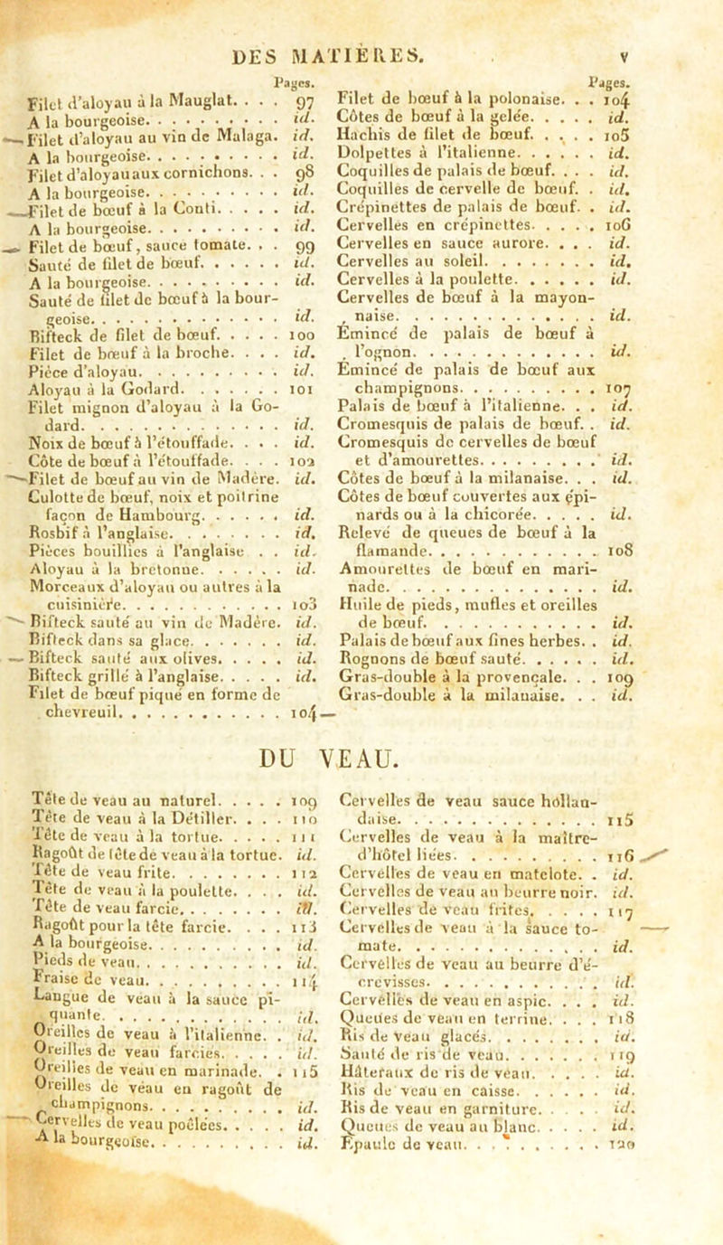 Pages. Filet d’aloyau à la Mauglat. ... 97 A la bourgeoise. • • • • • • • • • \d- -—,filet d’aloyau au vin de Malaga. id. A la bourgeoise. • • • ; id. Filet d’aloyau aux cornichons. . . 98 A la bourgeoise. . • • • *‘1. Filet de bœuf à la Conti id. A la bourgeoise id. Filet de bœuf, sauce tomate. . . 99 Sauté de filet de bœuf id. A la bourgeoise id. Sauté de filet de bœuf 5 la bour- geoise id. Bii'teck de filet de bœuf. .... 100 Filet de bœuf à la broche. . . . id. Pièce d'aloyau id. Aloyau à la Godard 101 Filet mignon d’aloyau à la Go- dard id. Noix de bœuf à l’étonffade. . . . id. Côte de bœuf à l’étouffade. . . . 102 —Filet de bœuf au vin de Madère, id. Culotte de bœuf, noix et poitrine façon de Hambourg id. Rosbif à l’anglaise id. Pièces bouillies à l’anglaise . . id. Aloyau à la bretonue id. Morceaux d’aloyau ou autres à la cuisinière io3 '*■* Rifteck sauté au vin de Madère, id. Bifteck dans sa glace id. — Bifteck sauté aux olives id. Bifteck grillé à l’anglaise id. Filet de bœuf piqué en forme de chevreuil 104 Pages. Filet de bœuf à la polonaise. . . io4 Côtes de bœuf à la gelée id. Hachis de filet de bœuf. .... io5 Dolpettes à l’italienne id. Coquilles de palais de bœuf. . . . id. Coquilles de cervelle de bœuf. . id. Crépinettes de palais de bœuf. . id. Cervelles en crépinettes 10G Cervelles en sauce aurore. . . . id. Cervelles au soleil id. Cervelles à la poulette id. Cervelles de bœuf à la mayon- , naise id. Émincé de palais de bœuf à l’ognon id. Emincé de palais de bœuf aux champignons 107 Palais de bœuf à l’italienne. . . id. Cromesquis de palais de bœuf. . id. Cromesquis de cervelles de bœuf et d’amourettes id. Côtes de bœuf à la milanaise. . . id. Côtes de bœuf couvertes aux çpi- nards ou à la chicorée id. Relevé de queues de bœuf à la flamande 108 Amourettes de bœuf en mari- nade id. Huile de pieds, mufles et oreilles de bœuf. id. Palais de bœuf aux fines herbes. . id. Rognons de bœuf sauté id. Gras-double à la provençale. . . 109 Gras-double à la milanaise. . . id. DU VEAU. Tête de veau au naturel 109 Tète de veau à la Détiller. . . . ito Tête de veau à la tortue 11 1 Ragoût de tête de veau à la tortue, id. Tête de veau frite 112 Tête de veau à la poulette. . . . id. Tête de veau farcie itJ. Ragoût pour la tête farcie. . . . ni A la bourgeoise id. Pieds de veau id. Fraise de veau uij. Gangue de veau à la sauce pi- quante. ;d. Oreilles de veau à l’italienne. . id. Oreilles de veau farcies id. Oreilles de veau en marinade. . ii5 Oreilles de veau eu ragoût de champignons id. Cwvelles de veau poêlées id. A la bourgeoise id. Cervelles de veau sauce hollan- daise n5 Cervelles de veau à la maitre- d’hôtel liées Cervelles de veau en matelote. . id. Cervelles de veau an beurre noir. id. Cervelles de veau frites 117 Cervelles de veau à la sauce to- mate id. Cervelles de veau au beurre d’é- crevisses. uï. Cervelles de veau en aspic. . . . id. Queues de veau en terrine. . . . i'i8 Ris de Veau glacés id. Sauté de ris de veau 119 Hâtefaux de ris de veau ici. Ris de veau en caisse id. Ris de veau en garniture. ... id. Queues de veau au blanc id. Epaule de veau tao