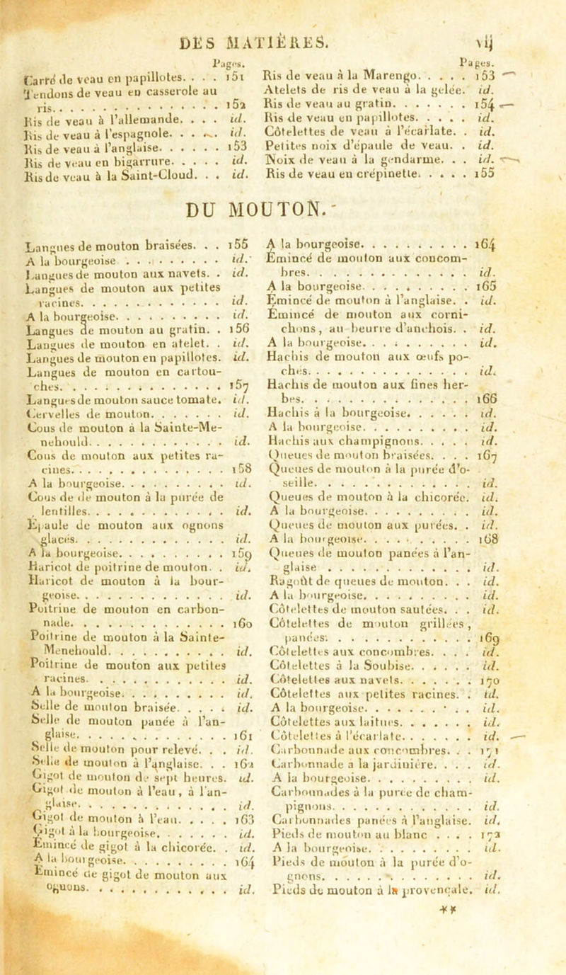 X’jg.'S. . 151 Carré de veau en papillotes. Tendons de veau en casserole au ris Jiis de veau h l’allemande. . . . Bis de veau â l’espagnole. . . Bis de veau à l’anglaise il Bis rie veau en bigarrure id. Ris de veau il la Saint-Cloud. . . id. 15a id. id. 153 Pages. Ris de veau à la Marengo 153 Atelets de ris de veau à la gelée.' id. Ris de veau au gratin 54- Ris de veau en papillotes. .... id. Côtelettes de veau à l’écarlate. . id. Petites noix d’épaule de veau. . id. Noix de veau à la gendarme. . . id. Ris de veau en crépinette. . . . . i55 DU MOUTON. Langues de mouton braisées. . . i55 A la bourgeoise . . a id.' Langues de mouton aux navets. . id. Langues de mouton aux petites racines id. A la bourgeoise id. Langues ae mouton au gratin. . 156 Langues de mouton en atelet. . id. Langues de mouton en papillotes, id. Langues de mouton en cartou- ches i57 Langursde mouton sauce tomate, id. Cervelles de mouton id. Cous de mouton à la Sainte-Me- nebould id. Cous de mouton aux petites ra- cines 158 A la bourgeoise id. Cous de de mouton à lu purée île , lentilles id. Epaule de mouton aux ognons glacés id. A la bourgeoise i5() Haricot de poitrine de mouton. . id. Haricot de mouton à la bour- geoise id. Poitrine de mouton en carbon- nade 160 Poil line de mouton à la Sainte- Menehould id. Poitrine de mouton aux petites racines iJ. A la bourgeoise id. Selle de mouton braisée id. Selle de mouton puuée à l’an- , glaise )6i Selle de mouton pour relevé. . . id. Si l.e de mouton à l’anglaise. . . iGu Gigot de mouton de sept heures, id. Gigot de mouton à l’eau , à 1 an- glaise id. Gigot de mouton h l’eau iG3 Çigot à la bourgeoise id. Emincé de gigot à la chicorée. . id. A la Itourgeoise iG.j Emincé île gigot de mouton aux üfi»wus id. la bourgeoise 164 Emincé de mouton aux concom- bres id. A la bourgeoise i65 Emincé de mouton à l’anglaise. . id. Emincé de mouton aux corni- chons, au beurre d’anchois. . id. A la bourgeoise. id. Hachis de mouton aux œufs po- ches id. Hachis (1e mouton aux fines her- bes 166 Hachis à la bourgeoise id. A la bourgeoise id. Hachis aux champignons id. Queues de m»ulon braisées. . . . 1G7 Queues de mouton à la purée d’o- seille id. Queues de mouton à la chicorée, id. A la bourgeoise . id. Queues de mouton aux purées. . id. A la bourgeoise 1G8 Queues de mouton panées à l’an- glaise id. Ragoût de queues de mouton. . . id. A la bourgeoise id. Côtelettes de mouton sautées. . . id. Côtelettes de mouton grillées , panées: 169 Côtelettes aux concombres. . . . id. Côtelettes à la Soubise. ..... id. Côtelettes aux navels 170 Côtelettes aux petites racines. . id. A la bourgeoise • . . id. Côtelettes aux laitues id. Côtelettes à l’écarlate. . ..... id. Carbonnade aux concombres. . . 171 Carhunnade a la jardinière. . . . id. A la bourgeoise id. Carbounades à la purée de cham- pignons id. Cat bonnades pariées à l’anglaise, id. Pieds de mouton au blanc .... 173 A la bourgeoise. ul. Pieds de mouton à la purée d’o- gnons • id. Pieds do mouton à 1» provençale, id.