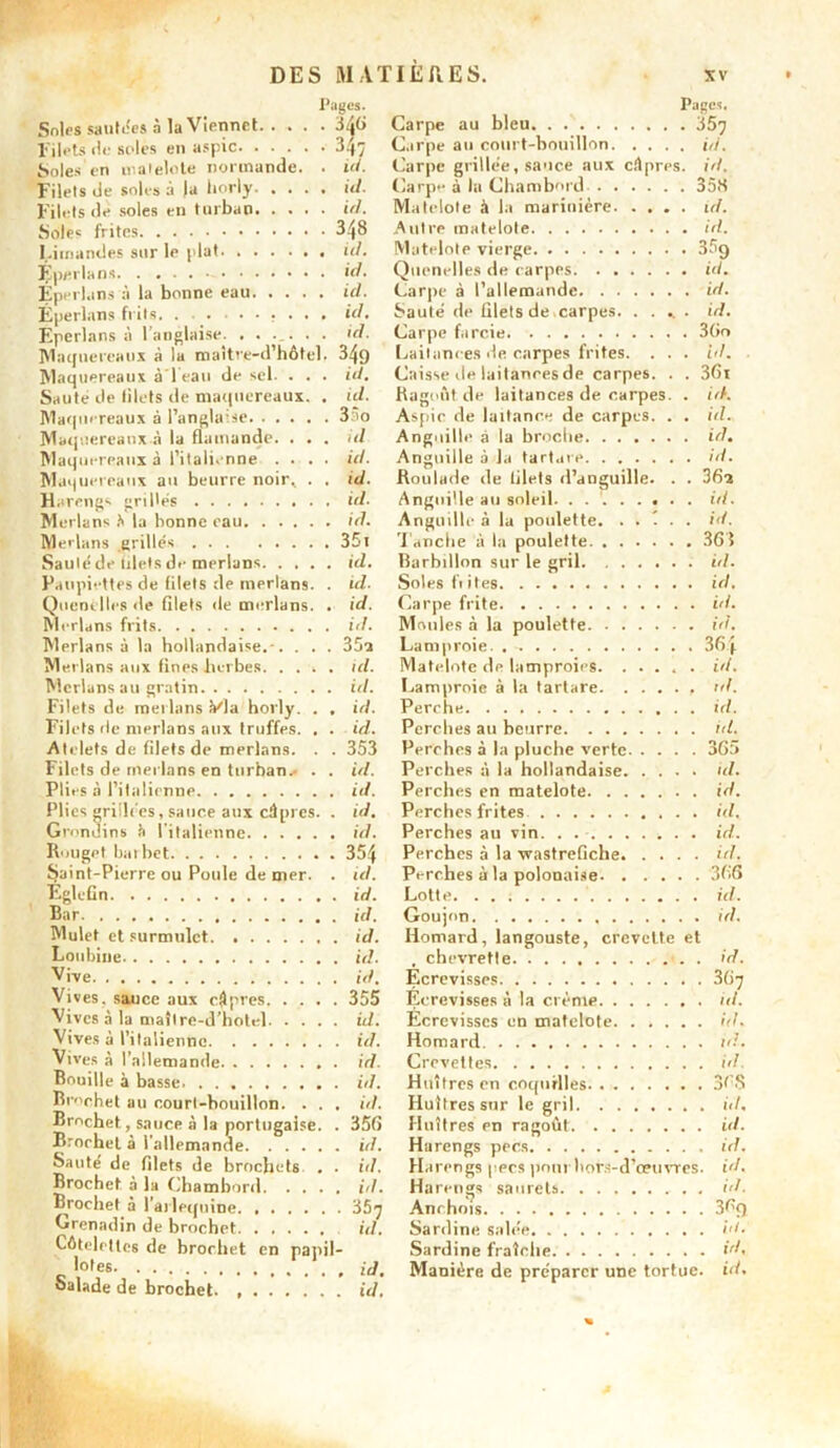 Soles sautées à la Viennet 3q6 Filets de soles en aspic 347 Soles en matelote normande. Filets de soles à |a horly. . . Filets île soles en turban. . . Sole» frites Limandes sur le plat id. Éperlans id Eperluns â la bonne eau id. Eperlans frils Eperlans à 1 anglaise. . . . Maquereaux à lu maître-d’hôtel. 349 Maquereaux à’leau de sel. . . . id. Saute de lilets de maquereaux. . ul. Maquereaux à l’anglaise 35o Maquereaux.à la flamande. . . . id Maquereaux à l’italienne .... id. Maquereaux au beurre noir.. . . id. Pages. . 346 Carpe au bleu Pages. . 347 C.irpe au court-bouillon. . id. Carpe grillée, sauce aux Carpe à la Chambord . . câpres, id. . id. . id. Matelote à la marinière. . . . . id. Autre matelote Matelote vierge — 3% Quenelles de carpes. . . . id. Carpe à l’allemande. . . .... id. . id. Saute de filets de carpes. ..... id. . id. Carpe farcie Laitances de carpes frites. Caisse de laitances de carpes. . Ragoût de laitances de carpes. Aspic de laitance de carpes. . Anguille à la broche Anguille à la tarture Paupiettes de (ilets de merlans. Quenelles de filets de merlans. Filets de merlans Via horly. Filets de merlans aux truffes. Atelets de filets de merlans. Filets de merlans en turban.- ijaint-Pierre ou Poule de mer. Églefin Bar Mulet et surmulet Vive Vives, sauce aux câpres. Vl voe A 1 •> n/. 1 ’l. I 1 nves a Brochet au court-bouillon. Saute de filets de brochets lofe id. 361 id. id. id. id. 3 6i id. Anguille au soleil. . id. id. Anguille à lu poulette. . . t . . id. 351 Tanche à la poulette 365 id. Barbillon sur le gril id. id. Soles fiiles id. id. Carpe frite id. id. Moules à la poulette id. 35a Lamproie. . 36| id. Matelote de lamproies. ..... id. ici. Lamproie à la tartare ul. id. Perche id. id. Perches au beurre ld. 353 Perches à la pluche verte 365 id. Perches à la hollandaise id. id. Perches en matelote id. id. Perches frites id. id. Perches au vin 354 Perches à la xvastrefiche id. ul. Perches à la polonaise 366 id. Lotte id. id. Goujon ui. id. Homard, langouste, crevette et , chevrette id. id. Ecrevisses 367 355 Écrevisses à la crème id. id. Ecrevisses en matelote id. id. Homard id. Crevettes id. id. Huîtres en coquilles 36.S , id. Huîtres sur le gril Huîtres en ragoût id. 356 id. , id. Harengs pecs ùi. id. Harengs pecs pont hors-d’œuvres. id. . id. Harengs saurets Anchois i,i. . 357 369 id. id. Sardine fraîche id. Manière de préparer une tortue.