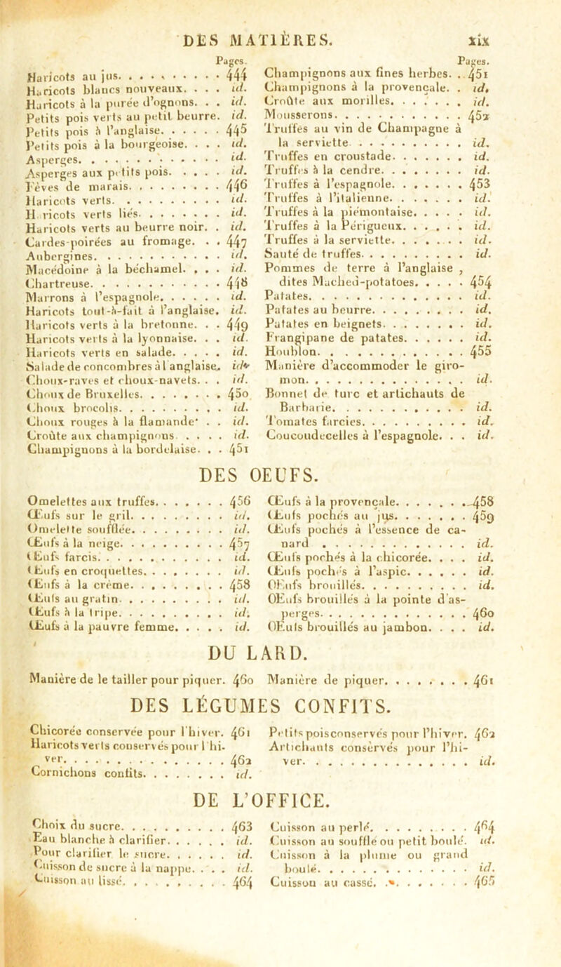 Pages Haricots au jus. 444 Haricots blancs nouveaux. . . . ul. Haricots à la purée d’ognons. . . id. Petits pois verts au petit beurre, id. Petits pois à l’anglaise. 445 Petits pois à la bourgeoise. . . . ul. Asperges [d. Asperges aux petits pois id. ï'èves de marais. . . 446 Haricots verts id. H ricots verts liés id. Haricots verts au beurre noir. . id. Cardes poirées au fromage. . . 447 Aubergines id. Macédoine à la béchamel. , . . id. Chartreuse 44^ Marrons à l’espagnole id. Haricots toul-Ji-tait à l’anglaise, id. Haricots verts à la bretonne. . . 449 Haricots verts à la lyonnaise. . . id. Haricots verts en salade id. Salade de concombres à l'anglaise, id+ Choux-raves et choux-navets. . . id. Choux de Bruxelles 4^° Choux brocolis id. Choux rouges h la flamande* . . id. Croûte aux champignons .... ul. Champignons à la bordelaise. . ■ 45 1 Vdges. Champignons aux fines herbes. . 45i Champignons à la provençale. . id. Croûte aux morilles. ...... id. Mousserons 45a Truffés au vin de Champagne à la serviette id. Truffes en croustade id. Truffes à la cendre id. Truffes à l’espagnole 453 Truffes à l’italienne id. Truffes à la piémontaise id. Truffes à la Périgucux id. Truffes à la serviette. . . .... id. Sauté de truffes id. Pommes de terre à l’anglaise , dites Mached-potatoes 4^4 Patates id. Patates au beurre id. Patates en beignets id. Frangipane de patates id. Houbion 4^5 Manière d’accommoder le giro- mon . id. Bonnet de turc et artichauts de Barbarie id. Tomates farcies id. Coucoudecelles à l’espagnole. . . id. DES OEUFS. Omelettes aux truffes. . . . . , . . 456 Œufs à la provençale 458 Œufs sur le gril Œufs pochés au |iis 459 Omelette soufflée . . . id. Œufs pochés à l’essence de ca- Œufs à la neige nard . id. Œufs farcis. Œufs poche’s à la chicorée. . . . id. t tufs en croquettes . . id. (C11 fs pochés à l’aspic id. Œufs à la crème . . . 458 OF.ufs brouillés id. (Culs au gratin . . id. OEufs brouillés à la pointe d as- Œufs ?t la tripe purgés 46o Œufs à la pauvre femme. . . . . id. OEuls brouillés au jambon. . . . id. DU LARD. Manière de le tailler pour piquer. 460 Manière de piquer 46* DES LÉGUMES CONFITS. Chicorée conservée pour 1 hiver. 461 Petits poisconservés pour l’hiver. 462 Haricots verts conservés pour 1 hi- Artichauts eonsèrvés pour l’hi- vt*r 462 ver id. Cornichons confits id. DE L’OFFICE. Choix du sucre 463 Eau blanche h clarifier id. Pour clarifier le sucre id. Cuisson de sucre à la nappe. . . . id. Cuisson au lissé 464 / Cuisson au perlé 4^4 Cuisson au souffle ou petit boulé, ul. Cuisson à la plume ou grand boulé id. Cuisson au cassé. .» 465