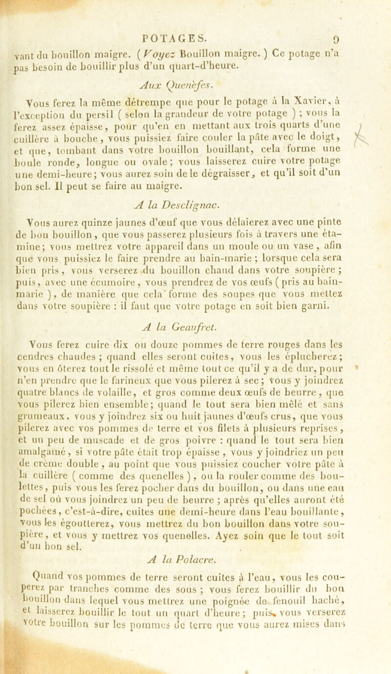 vantdu bouillon maigre. ( Voyez Bouillon maigre. ) Ce potage n’a pas besoin de bouillir plus d’un quart-d’heure. Aux Ouenèjes. Vous ferez la même détrempe que pour le potage à la Xavier, à l’exception du persil ( selon la grandeur de votre potage ) ; vous la ferez assez épaisse, pour qu’en en mettant aux trois quarts d’une cuillère à bouche, vous puissiez faire couler la pâte avec le doigt, et que, tombant dans votre bouillon bouillant, cela forme une boule ronde, longue ou ovale; vous laisserez cuire votre potage une demi-heure; vous aurez soin de le dégraisser, et qu’il soit d’un bon sel. Il peut se faire au maigre. A la Desclignac. Vous aurez quinze jaunes d’œuf que vous délaierez avec une pinte de bon bouillon , que vous passerez plusieurs fois à travers une éta- mine; vous mettrez votre appareil dans un moule ou un vase, afin que vous puissiez le faire prendre au bain-marie; lorsque cela sera bien pris, vous verserez du bouillon chaud dans votre soupière ; puis, avec une écumoire, vous prendrez de vos œufs (pris au bain- marie ), de manière que cela'forme des soupes que vous mettez dans votre soupière fil faut que votre potage en soit bien garni. A la Geaufret. Vous ferez cuire dix ou douze pommes de terre rouges dans les cendres chaudes ; quand elles seront cuites, vous les éplucherez; vous en ôterez tout le rissolé et même tout ce qu’il y a de dur, pour n’en prendre que le farineux que vous pilerez à sec; tous y joindrez quatre blancs de volaille, et gros comme deux œufs de beurre, que vous pilerez bien ensemble; quand le tout sera bien mêlé et sans grumeaux, vous y joindrez six ou huit jaunes d’œufs crus, que vous pilerez avec vos pommes de terre et vos filets à plusieurs reprises, et un peu de muscade et de gros poivre : quand le tout sera bien amalgamé, si votre pâte était trop épaisse , vous y joindriez un peu de crème double, au point que vous puissiez coucher votre pâte à la cuillère ( comme des quenelles ), ou la rouler comme des bou- lettes, puis vous les ferez pocher dans du bouillon, ou dans une eau de sel où vous joindrez un peu île beurre ; après qu’elles auront été pochées, c’est-à-dire, cuites une demi-heure dans l’eau bouillante, vous les égoutterez, vous mettrez du bon bouillon dans votre sou- pière, et vous y mettrez vos quenolles. Ayez soin que le tout soit d’un bon sel. A la Polacre. Quand vos pommes de terre seront cuites à l’eau, vous les cou- perez par tranches comme des sous ; vous ferez bouillir du bon bouillon dans lequel vous mettrez une poignée de fenouil haché, et laisserez bouillir le tout un quart d’heure; puis, vous verserez tolre bouillon sur les pommes de terre que vous aurez mises dans