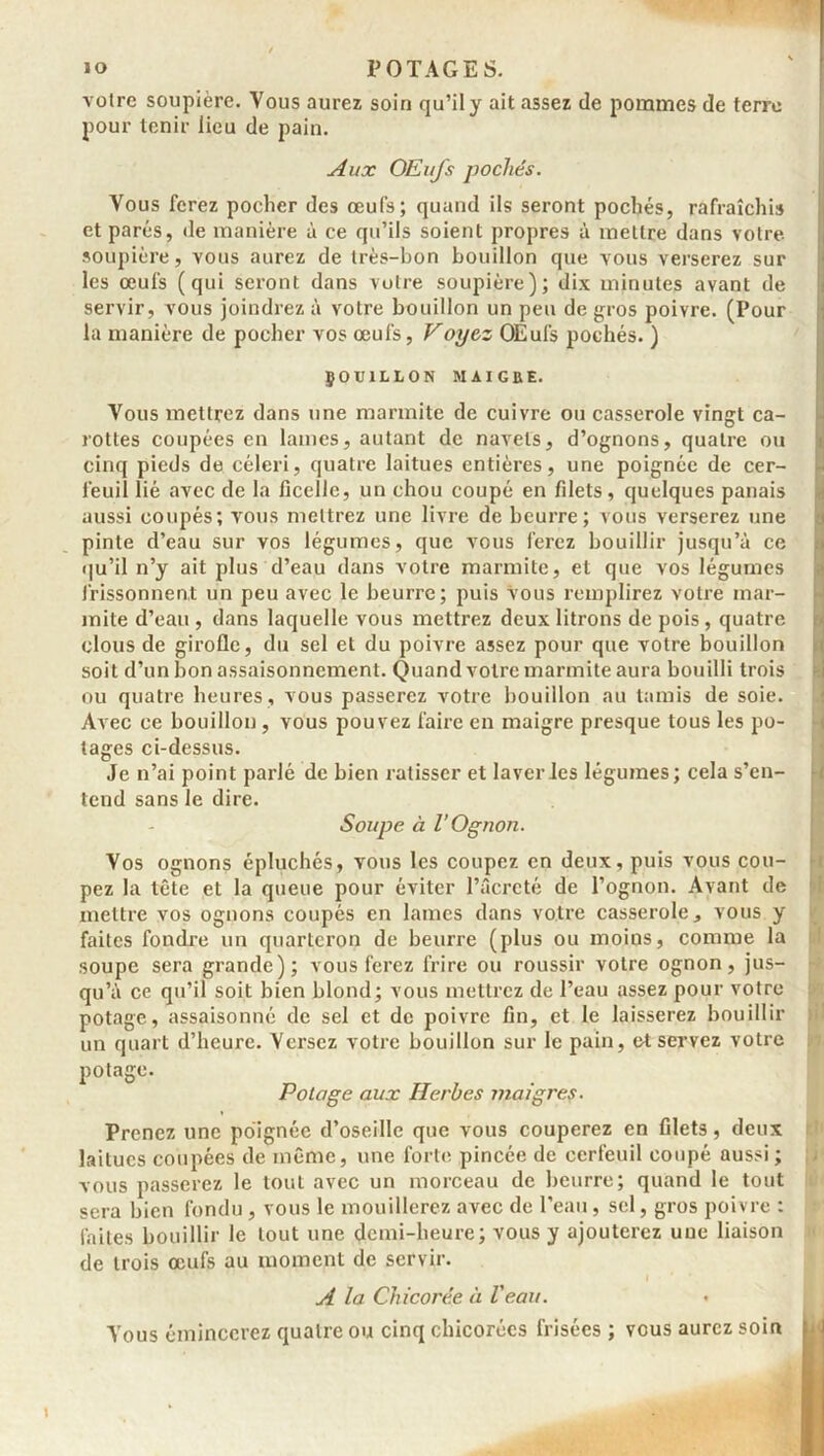 voire soupière. Vous aurez soin qu’il y ait assez de pommes de terre pour tenir lieu de pain. Aux OEufs pochés. Vous ferez pocher des œul's; quand ils seront pochés, rafraîchi» et parés, de manière à ce qu’ils soient propres à mettre dans votre soupière, vous aurez de très-bon bouillon que vous verserez sur les œufs (qui seront dans votre soupière); dix minutes avant de servir, vous joindrez à votre bouillon un peu de gros poivre. (Pour la manière de pocher vos œufs, Voyez OEufs pochés. ) ÇOU1LLON MAIGRE. Vous mettrez dans une marmite de cuivre ou casserole vingt ca- rottes coupées en lames, autant de navels, d’ognons, quatre ou cinq pieds de céleri, quatre laitues entières, une poignée de cer- feuil lié avec de la ficelle, un chou coupé en filets, quelques panais aussi coupés; vous mettrez une livre de beurre; vous verserez une pinte d’eau sur vos légumes, que vous ferez bouillir jusqu’à ce qu’il n’y ait plus d’eau dans votre marmite, et que vos légumes frissonnent un peu avec le beurre; puis vous remplirez votre mar- mite d’eau , dans laquelle vous mettrez deux litrons de pois, quatre clous de girolle, du sel et du poivre assez pour que votre bouillon soit d’un bon assaisonnement. Quand votre marmite aura bouilli trois ou quatre heures , vous passerez votre bouillon au tamis de soie. Avec ce bouillon , vous pouvez faire en maigre presque tous les po- tages ci-dessus. Je n’ai point parlé de bien ratisser et laveries légumes; cela s’en- tend sans le dire. Soupe à l’Ognon. Vos ognons épluchés, vous les coupez en deux, puis vous cou- pez la tête et la queue pour éviter l’âcrcté de l’ognon. Avant de mettre vos ognons coupés en lames dans votre casserole, vous y faites fondre un quarteron de beurre (plus ou moins, comme la soupe sera grande); vous ferez frire ou roussir votre ognon, jus- qu’à ce qu’il soit bien blond; vous mettrez de l’eau assez pour votre potage, assaisonné de sel et de poivre fin, et le laisserez bouillir un quart d’heure. Versez votre bouillon sur le pain, et servez votre potage. Potage aux Herbes maigres. Prenez une poignée d’oseille que vous couperez en filets, deux laitues coupées de même, une forte pincée de cerfeuil coupé aussi ; vous passerez le tout avec un morceau de beurre; quand le tout sera bien fondu , vous le mouillerez avec de l’eau, sel, gros poivre : faites bouillir le tout une demi-heure; vous y ajouterez une liaison de trois œufs au moment de servir. A la Chicorée à Veau. Vous émincerez quatre ou cinq chicorées frisées ; vous aurez soin ; ;