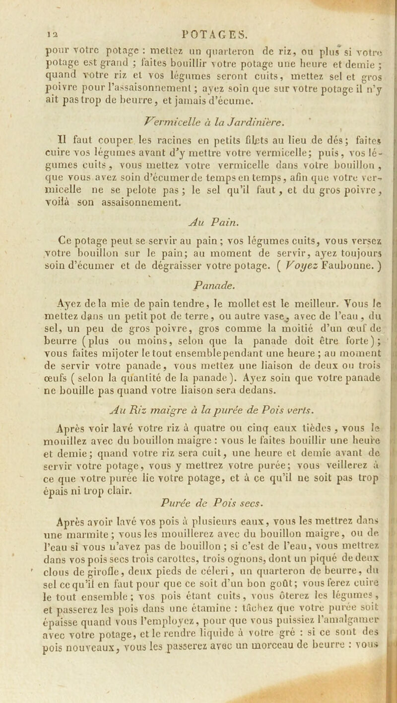 pour -votre potage : mettez un quarteron de riz, ou plus si votre potage est grand ; faites bouillir votre potage une heure et demie ; quand votre riz et vos légumes seront cuits, mettez sel et gros poivre pour l’assaisonnement ; ayez soin que sur votre potage il n’y ait pas trop de beurre, et jamais d’écume. Vermicelle à la Jardinière. I Il faut couper les racines en petits filets au lieu de dés; faites cuire vos légumes avant d’y mettre votre vermicelle; puis, vos lé- gumes cuits , vous mettez votre vermicelle dans votre bouillon , que vous avez soin d’écumerde temps en temps, afin que votre ver- micelle ne se pelote pas ; le sel qu’il faut, et du gros poivre, voilà son assaisonnement. Au Pain. Ce potage peut se servir au pain ; vos légumes cuits, vous versez votre bouillon sur le pain; au moment de servir, ayez toujours soin d’écumer et de dégraisser votre potage. ( Voyez Faubonne. ) Panade. Ayez delà mie de pain tendre, le mollet est le meilleur. Vous le mettez dans un petit pot de terre, ou autre yasc, avec de l’eau , du sel, un peu de gros poivre, gros comme la moitié d’un œuf de beurre (plus ou moins, selon que la panade doit être forte); vous faites mijoter le tout ensemblependant une heure ; au moment de servir votre panade, vous mettez une liaison de deux ou trois œufs ( selon la quantité de la panade). Ayez soin que votre panade ne bouille pas quand votre liaison sera dedans. Au Riz maigre à la purée de Pois verts. Après voir lavé votre riz à quatre ou cinq eaux tièdes , vous le mouillez avec du bouillon maigre : vous le faites bouillir une heure et demie; qnand votre riz sera cuit, une heure et demie avant de servir votre potage, vous y mettrez votre purée; vous veillerez à ce que votre purée lie votre potage, et à ce qu’il ne soit pas trop épais ni trop clair. Purée de Pois secs. Après avoir lavé vos pois à plusieurs eaux, vous les mettrez dans une marmite; vous les mouillerez avec du bouillon maigre, ou de l’eau si vous u’avez pas de bouillon ; si c’est de l’eau, vous mettrez dans vos pois secs trois carottes, trois ognons, dont un piqué de deux clous de girofle, deux pieds de céleri, un quarteron de beurre, du sel ccqu’il en faut pour que ce soit d’un bon goût; vous ferez cuire le tout ensemble; vos pois étant cuits, vous ôterez les légumes, et passerez les pois dans une étamine : tâchez que votre purée soit épaisse quand vous l’employez, pour que vous puissiez l'amalgamer avec votre potage, et le rendre liquide à votre gré : si ce sont des pois nouveaux, vous les passerez avoc un morceau de beurre : vous