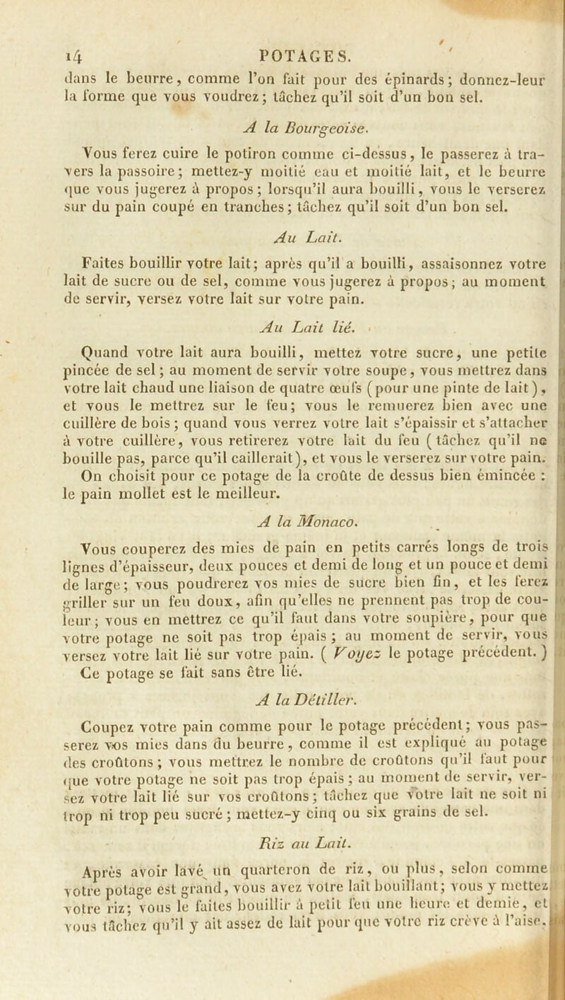 dans le beurre, comme l’on fait pour des épinards; donnez-leur la forme que vous voudrez; tâchez qu’il soit d’un bon sel. A la Bourgeoise. Vous ferez cuire le potiron comme ci-dessus, le passerez à tra- vers la passoire; mettez-y moitié eau et moitié lait, et le beurre que vous jugerez à propos; lorsqu’il aura bouilli, vous le verserez sur du pain coupé en tranches ; tâchez qu’il soit d’un bon sel. Au Lait. Faites bouillir votre lait; après qu’il a bouilli, assaisonnez votre lait de sucre ou de sel, comme vous jugerez à propos; au moment de servir, versez votre lait sur votre pain. Au Lait lié. Quand votre lait aura bouilli, mettez votre sucre, une petite pincée de sel ; au moment de servir votre soupe, vous mettrez dans i votre lait chaud une liaison de quatre œufs ( pour une pinte de lait ), et vous le mettrez sur le feu; vous le remuerez bien avec une j cuillère de bois; quand vous verrez votre lait s’épaissir et s’attacher ;> à votre cuillère, vous retirerez votre lait du feu (tâchez qu’il ne bouille pas, parce qu’il caillerait), et vous le verserez sur votre pain. On choisit pour ce potage de la croûte de dessus bien émincée : le pain mollet est le meilleur. A la Monaco. Vous couperez des mies de pain en petits carrés longs de trois i lignes d’épaisseur, deux pouces et demi de long et un pouce et demi c de large; vous poudrerez vos mies de sucre bien fin, et les ferez m griller sur un feu doux, afin quelles ne prennent pas trop de cou- • leur; vous en mettrez ce qu’il faut dans votre soupière, pour que votre potage ne soit pas trop épais; au moment de servir, vous t versez votre lait lié sur votre pain. ( Voyez le potage précédent. ) Ce potage se fait sans être lié. A la Détilier. Coupez votre pain comme pour le potage précèdent; vous pas- serez vos mies dans du beurre, comme il est expliqué au potage des croûtons; vous mettrez le nombre de croûtons qu’il tant pour que votre potage ne soit pas trop épais; au moment de servir, ver- sez votre lait lié sur vos croûtons; tâchez que votre lait ne soit ni trop ni trop peu sucré; mettez-y cinq ou six grains de sel. Riz au Lait. Après avoir lavé un quarteron de riz, ou plus, selon comme votre potage est grand, vous avez votre lait bouillant; vous y mettez votre riz; vous le faites bouillir à petit l'eu une heure et demie, cl, vous tâchez qu’il y ait assez de lait pour que votre riz crève à l’aise.|