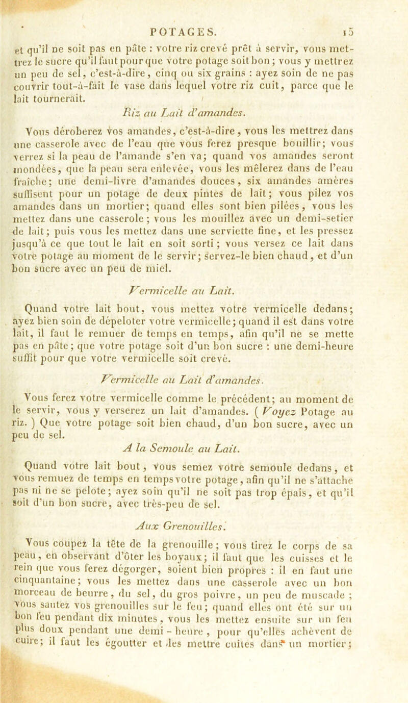 et qu’il ne soit pas en pâte : votre riz crevé prêt à servir, vous met- trez le sucre qu’il t'autpourque votre potage soitbon ; vous y mettrez un peu de sel, c’est-à-dire, cinq ou six grains : ayez soin de ne pas couvrir tout-ù-fait le vase dans lequel votre riz cuit, parce que le lait tournerait. Riz au Lait d’amandes. Vous déroberez vos amandes, c’est-à-dire, vous les mettrez dans une casserole avec de l’eau que vous ferez presque bouillir; vous verrez si la peau de l’amande s’en va; quand vos amandes seront inondées, que la peau sera enlevée, vous les mêlerez dans de l’eau fraîche; une demi-livre d’amandes douces, six amandes amères suffisent pour un potage de deux pintes de lait ; vous pilez vos amandes dans un mortier; quand elles sont bien pilées, vous les mettez dans une casserole; vous les mouillez avec un demi-setier de lait; puis vous les mettez dans une serviette fine, et les pressez jusqu’à ce que tout le lait en soit sorti ; vous versez ce lait dans votre potage au moment de le servir; servez-Ie bien chaud, et d’un bon sucre avec un peu de miel. Vermicelle au Lait. Quand votre lait bout, vous mettez votre vermicelle dedans; ayez bien soin de dépeloter votre vermicelle; quand il est dans votre lait, il faut le remuer de temps en temps, afin qu’il ne se mette pas en pâte ; que votre potage soit d’un bon sucre : une demi-heure suffît pour que votre vermicelle soit crevé. Vermicelle au Lait d’amandes. Vous ferez votre vermicelle comme le précédent; au moment de le servir, vous y verserez un lait d’amandes. ( Voyez Potage au riz. ) Que votre potage soit bien chaud, d’un bon sucre, avec un peu de sel. A la Semoule au Lait. Quand votre lait bout, vous semez votre semoule dedans, et vous remuez de temps en temps votre potage, afin qu’il ne s’attache pas ni ne se pelote; ayez soin qu’il ne soit pas trop épais, et qu’il soit d’un bon sucre, avec très-peu de sel. Aux Grenouilles. Vous coupez la tête de la grenouille; vous lirez le corps de sa peau, en observant d’ôter les boyaux; il faut que les cuisses et le rein que vous ferez dégorger, soient bien propres : il en faut une cinquantaine; vous les mettez dans une casserole avec un bon morceau de beurre, du sel, du gros poivre, un peu de muscade ; vous sautez vos grenouilles sur le feu; quand elles ont été sur un bon leu pendant dix minutes, vous les mettez ensuite sur un feu plus doux pendant une demi - heure , pour qu’elles achèvent de cuire; il faut les égoutter et .les mettre cuites dan? un mortier;