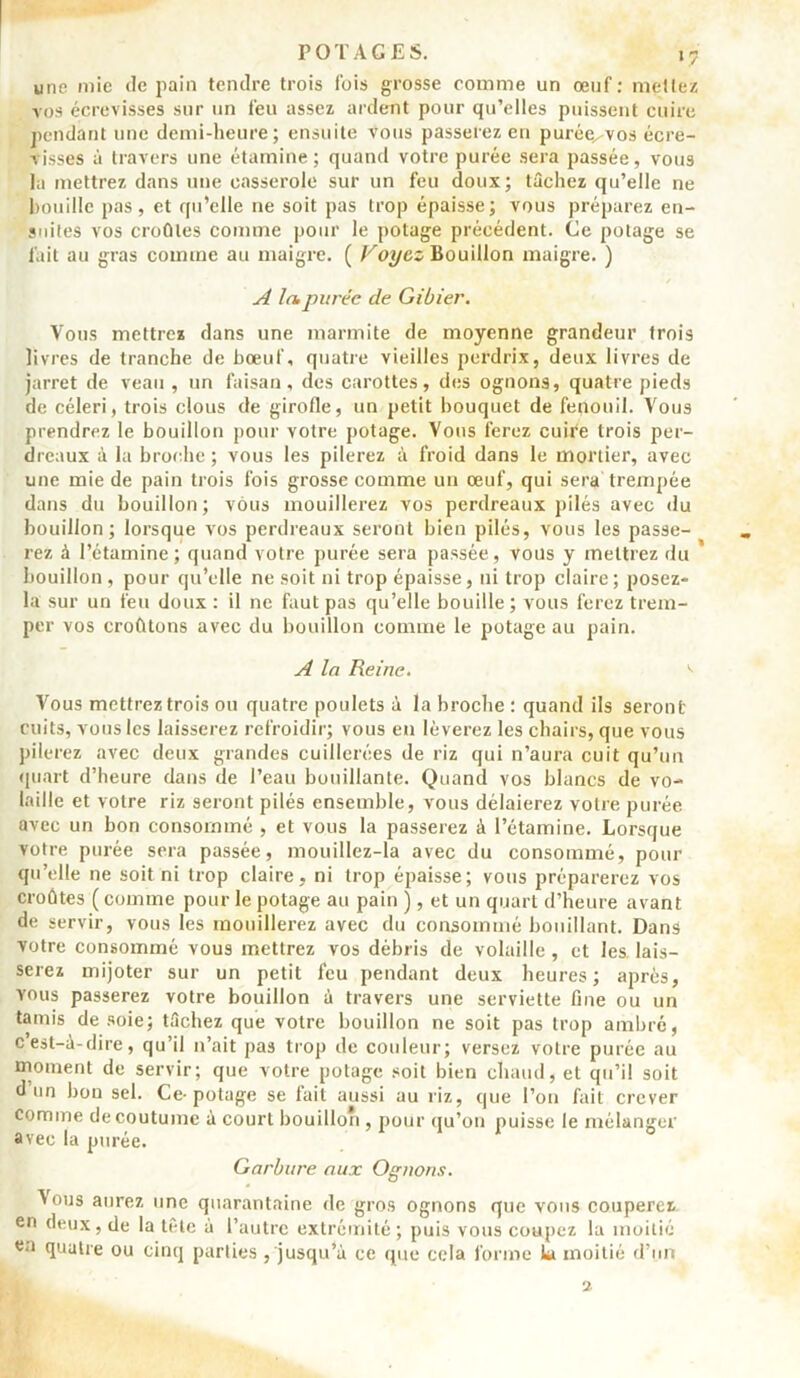 une mie de pain tendre trois (bis grosse comme un œuf: mettez vos écrevisses sur un feu assez ardent pour qu’elles puissent cuire pendant une demi-heure; ensuite vous passerez en purée^vos écre- visses à travers une étamine; quand votre purée sera passée, vous la mettrez dans une casserole sur un feu doux; tâchez qu’elle ne houille pas, et qu’elle ne soit pas trop épaisse; vous préparez en- snites vos croûtes comme pour le potage précédent. Ce potage se fait au gras comme au maigre. ( Voyez Bouillon maigre. ) A la.purée de Gibier. Vous mettrez dans une marmite de moyenne grandeur trois livres de tranche de bœuf, quatre vieilles perdrix, deux livres de jarret de veau , un faisan, des carottes, des ognons, quatre pieds de céleri, trois clous de girofle, un petit bouquet de fenouil. Vous prendrez le bouillon pour votre potage. Vous ferez cuife trois per- dreaux à la broche ; vous les pilerez à froid dans le mortier, avec une mie de pain trois fois grosse comme un œuf, qui sera trempée dans du bouillon; vous mouillerez vos perdreaux pilés avec du bouillon; lorsque vos perdreaux seront bien pilés, vous les passe- rez à l’étamine; quand votre purée sera passée, vous y mettrez du bouillon, pour qu’elle ne soit ni trop épaisse, ni trop claire; posez- la sur un feu doux : il ne faut pas qu’elle bouille ; vous ferez trem- per vos croûtons avec du bouillon comme le potage au pain. A la Reine. *> Vous mettrez trois ou quatre poulets à la broche : quand ils seront cuits, vous les laisserez refroidir; vous en lèverez les chairs, que vous pilerez avec deux grandes cuillerées de riz qui n’aura cuit qu’un quart d’heure dans de l’eau bouillante. Quand vos blancs de vo- laille et votre riz seront pilés ensemble, vous délaierez votre purée avec un bon consommé , et vous la passerez à l’étamine. Lorsque votre purée sera passée, mouillez-la avec du consommé, pour qu’elle ne soit ni trop claire, ni trop épaisse; vous préparerez vos croûtes ( comme pour le potage au pain ), et un quart d’heure avant de servir, vous les mouillerez avec du consommé bouillant. Dans votre consommé vous mettrez vos débris de volaille , et les lais- serez mijoter sur un petit feu pendant deux heures; après, yous passerez votre bouillon à travers une serviette fine ou un tamis de soie; tâchez que votre bouillon ne soit pas trop ambré, cest-à-dire, qu’il n’ait pas trop de couleur; versez votre purée au moment de servir; que votre potage soit bien chaud, et qu’il soit d un bon sel. Ce-potage se lait aussi au riz, que l’on fait crever Comme de coutume à court bouillon , pour qu’on puisse le mélanger avec la purée. 1 0 Garbure aux Ognons. Vous aurez une quarantaine de gros ognons que vous couperez, en deux, de la tête à l’autre extrémité; puis vous coupez la moitié en quatre ou cinq parties , jusqu’à ce que cela forme la moitié d’un 2