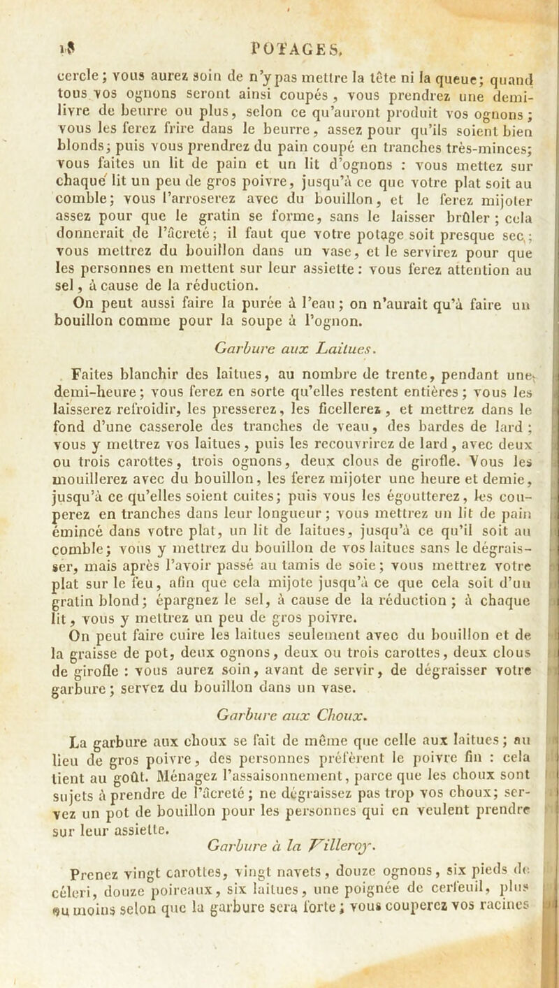 cercle; vous aurez soin de n’y pas mettre la tête ni la queue; quand tous vos ognons seront ainsi coupés , vous prendrez une demi- livre de beurre ou plus, selon ce qu’auront produit vos ognons; vous les ferez frire dans le beurre, assez pour qu’ils soient bien blonds; puis vous prendrez du pain coupé en tranches très-minces; vous faites un lit de pain et un lit d’ognons : vous mettez sur chaque' lit un peu de gros poivre, jusqu’à ce que votre plat soit au comble; vous l’arroserez avec du bouillon, et le ferez mijoter assez pour que le gratin se forme, sans le laisser brûler ; cela donnerait de l’âcreté; il faut que votre potage soit presque sec,; vous mettrez du bouillon dans un vase, et le servirez pour que les personnes en mettent sur leur assiette : vous ferez attention au sel, à cause de la réduction. On peut aussi faire la purée à l’eau; on n’aurait qu’à faire un bouillon comme pour la soupe à l’ognon. Garbure aux Laitues. Faites blanchir des laitues, au nombre de trente, pendant une- demi-heure; vous ferez en sorte qu’elles restent entières; vous les laisserez refroidir, les presserez, les ficellerez, et mettrez dans le I fond d’une casserole des tranches de veau, des bardes de lard; vous y mettrez vos laitues , puis les recouvrirez de lard , avec deux ou trois carottes, trois ognons, deux clous de girofle. Vous les mouillerez avec du bouillon, les ferez mijoter une heure et demie, jusqu’à ce qu’elles soient cuites; puis vous les égoutterez, les cou- J perez en tranches dans leur longueur; vous mettrez un lit de pain ; émincé dans votre plat, un lit de laitues, jusqu’à ce qu’il soit au comble; vous y mettrez du bouillon de vos laitues sans le dégrais- . ser, mais après l’avoir passé au tamis de soie; vous mettrez votre plat sur le feu, afin que cela mijote jusqu’à ce que cela soit d’un gratin blond; épargnez le sel, à cause de la réduction ; à chaque lit, vous y mettrez un peu de gros poivre. On peut faire cuire les laitues seulement avec du bouillon et de la graisse de pot, deux ognons, deux ou trois carottes, deux clous de girofle : vous aurez soin, avant de servir, de dégraisser votre garbure ; servez du bouillon dans un vase. Garbure aux Choux. La garbure aux choux se fait de même que celle aux laitues ; nu lieu de gros poivre, des personnes préfèrent le poivre fin : cela tient au goût. Ménagez l’assaisonnement, parce que les choux sont sujets à prendre de Pûcreté ; ne dégraissez pas trop vos choux; ser- vez un pot de bouillon pour les personnes qui en veulent prendre sur leur assiette. Garbure à la 7/rilleroy. Prenez vingt carottes, vingt navets, douze ognons, six pieds de céleri, douze poireaux, six laitues, une poignée de cerfeuil, plus moius selon que la garbure sera forte ; vous couperez vos racines ■