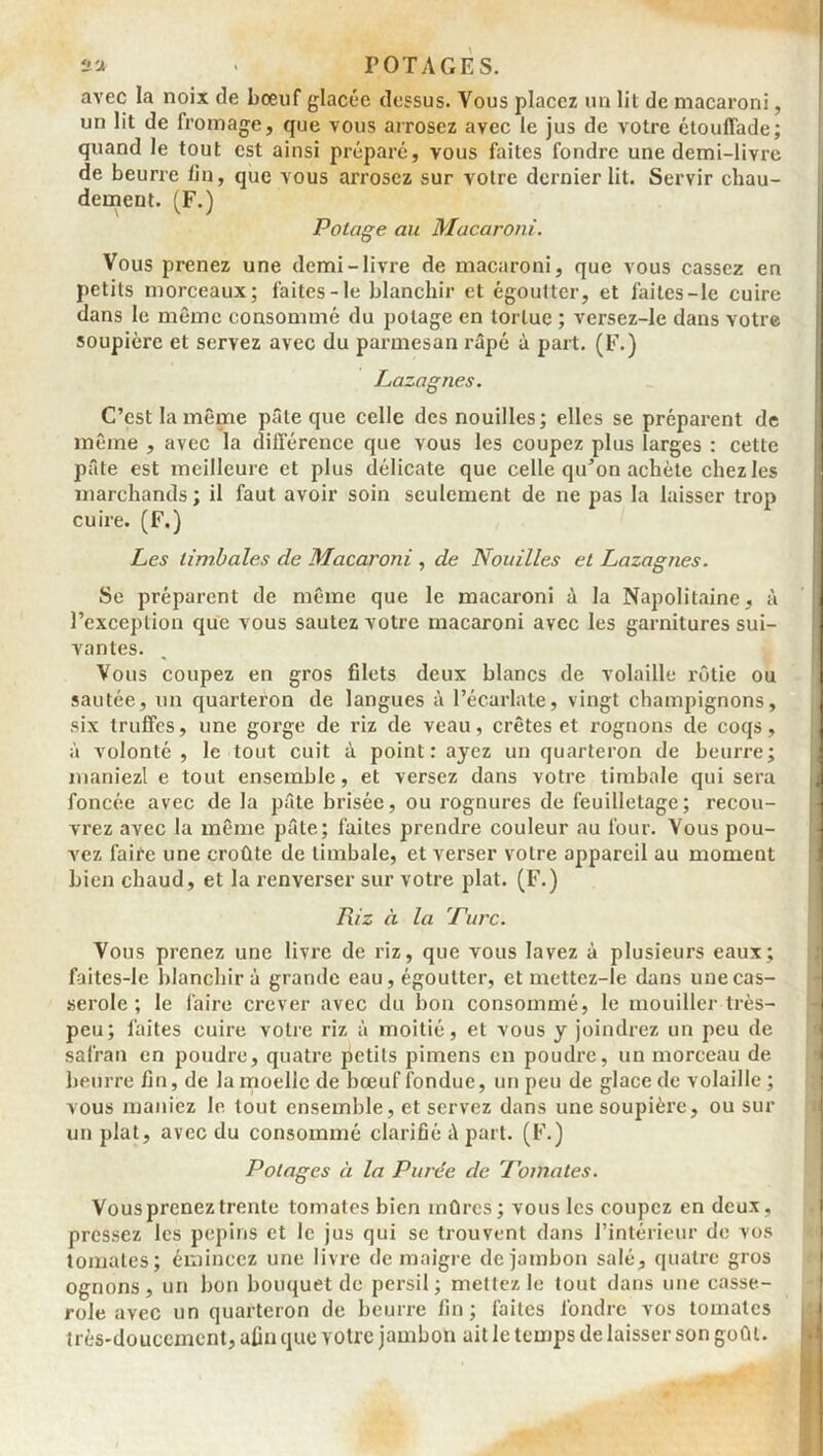 2 a P OTAGE S. avec la noix de bœuf glacée dessus. Vous placez un lit de macaroni, un lit de fromage, que vous arrosez avec le jus de votre étoulfade; quand le tout est ainsi préparé, vous faites fondre une demi-livre de beurre fin, que vous arrosez sur votre dernier lit. Servir chau- dement. (F.) Potage au Macaroni. Vous prenez une demi-livre de macaroni, que vous cassez en petits morceaux; faites-le blanchir et égoutter, et faites-le cuire dans le même consommé du potage en tortue ; versez-le dans votre soupière et servez avec du parmesan râpé à part. (F.) Lazagnes. C’est la même pâle que celle des nouilles; elles se préparent de même , avec la différence que vous les coupez plus larges : cette pâte est meilleure et plus délicate que celle qu’on achète chez les marchands; il faut avoir soin seulement de ne pas la laisser trop cuire. (F.) Les timbales de Macaroni , de Nouilles et Lazagnes. Se préparent de même que le macaroni à la Napolitaine, à l’exception que vous sautez votre macaroni avec les garnitures sui- vantes. Vous coupez en gros filets deux blancs de volaille rôtie ou sautée, un quarteron de langues à l’écarlate, vingt champignons, six truffes, une gorge de riz de veau, crêtes et rognons de coqs, à volonté, le tout cuit à point : ayez un quarteron de beurre; maniezl e tout ensemble, et versez dans votre timbale qui sera foncée avec de la pâte brisée, ou rognures de feuilletage; recou- vrez avec la même pâte; faites prendre couleur au four. Vous pou- vez faire une croûte de timbale, et verser votre appareil au moment bien chaud, et la renverser sur votre plat. (F.) Riz à la Pure. Vous prenez une livre de riz, que vous lavez à plusieurs eaux; faites-le blanchir à grande eau, égoutter, et mettez-ie dans une cas- serole ; le faire crever avec du bon consommé, le mouiller très- peu; faites cuire votre riz à moitié, et vous y joindrez un peu de safran en poudre, quatre petits pimens en poudre, un morceau de beurre fin, de la moelle de bœuf fondue, un peu de glace de volaille ; vous maniez le tout ensemble, et servez dans une soupière, ou sur un plat, avec du consommé clarifié à part. (F.) Potages à la Purée de Tomates. Vous prenez trente tomates bien mûres; vous les coupez en deux, pressez les pépins et le jus qui se trouvent dans l’intérieur de vos tomates; émincez une livre de maigre de jambon salé, quatre gros ognons, un bon bouquet de persil; mettez le tout dans une casse- role avec un quarteron de beurre fin; faites fondre vos tomates très-doucement, afin que votre jambon ait le temps de laisser son goût.