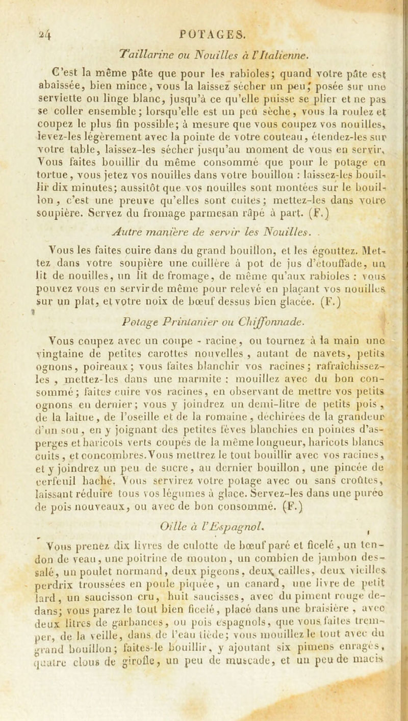 Taillarme ou Nouilles à VItalienne. C’est la même pâte que pour les rabioles; quand votre pâte est abaissée, bien mince, vous la laissez sécher un peu,' posée sur une serviette ou linge blanc, jusqu’à ce qu’elle puisse se plier et ne pas se coller ensemble; lorsqu’elle est un peu sèche, vous la roulez et coupez le plus fin possible; à mesure que vous coupez vos nouilles, levez-les légèrement avec la pointe de votre couteau, élendez-les sur votre table, laissez-les sécher jusqu’au moment de vous en servir. Vous faites bouillir du même consommé que pour le potage en tortue, vous jetez vos nouilles dans votre bouillon : laissez-les bouil- iir dix minutes; aussitôt que vos nouilles sont montées sur le bouil- lon , c’est une preuve qu’elles sont cuites; mettez-les dans votre soupière. Servez du fromage parmesan râpé à part, (F.) Autre maniéré de servir les Nouilles. . Vous les faites cuire dans du grand bouillon, et les égouttez. Met- tez dans votre soupière une cuillère à pot de jus d’étouffade, un, lit de nouilles, un lit de fromage, de même qu’aux rabioles : vous pouvez vous en servir de même pour relevé en plaçant vos nouilles sur un plat, etvotre noix de bœuf dessus bien glacée. (F.) i Potage Printanier ou Chijfonnade. Vous coupez avec un coupe - racine, ou tournez à la main une vingtaine de petites carottes nouvelles , autant de navets, petits ognons, poireaux; vous faites blanchir vos racines; ralraîchissez- les , mettez-les dans une marmite : mouillez avec du bon con- sommé; faites cuire vos racines, en observant de mettre vos petits ognons en dernier; vous y joindrez un demi-litre de petits pois, de la laitue, de l’oseille et de la romaine, déchirées de la grandeur d’un sou, en y joignant des petites fèves blanchies en pointes d’as- perges et haricots verts coupés de la même longueur, haricots blancs cuits , et concombres. Vous mettrez le tout bouillir avec vos racines, et y joindrez un peu de sucre, au dernier bouillon, une pincée de cerfeuil haché. Vous servirez votre potage avec ou sans croûtes, laissant réduire tous vos légumes à glace. Servez-les dans une purée de pois nouveaux, ou avec de bon consommé. (F.) Oille à VEspagnol. Vous prenez dix livres de culotte de bœuf paré et ficelé, un ten- don de veau, une poitrine de mouton, un combien de jambon des- salé, un poulet normand, deux pigeons, deu\ cailles, deux vieilles perdrix troussées en poule piquée, un canard, une livre de petit lard, un saucisson cru, huit saucisses, avec du piment rouge de- dans; vous parez le tout bien ficelé, placé dans une braisière , aveo deux litres de garbances, ou pois espagnols, que vous.faites trem- per, de la veille, dans de l’eau tiède; vous mouillez le tout avec du .r,and bouillon; faites-le bouillir, y ajoutant six pimens enragés, quatre clous de girolle, un peu de muscade, et un peu de macis