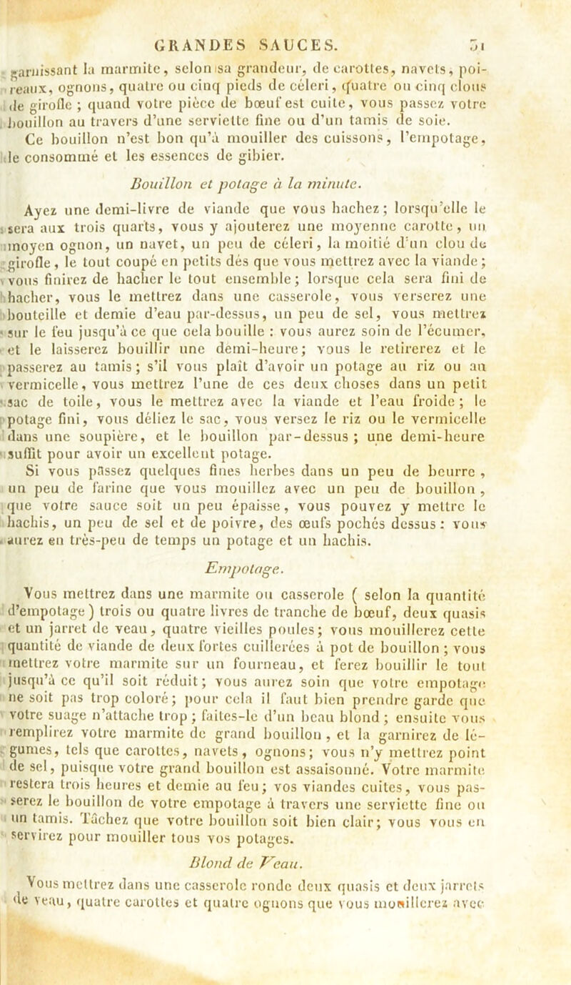 garnissant la marmite, sclonisa grandeur, de carottes, navets, poi- reaux, ognons, quatre ou cinq pieds de céleri, q'uatre ou cinq clous de girofle ; quand votre pièce de bœuf est cuite, vous passez votre bouillon au travers d’une serviette fine ou d’un tamis de soie. Ce bouillon n’est bon qu’à mouiller des cuissons, l’empotage, le consommé et les essences de gibier. Bouillon et potage à la minute. Ayez une demi-livre de viande que vous hachez; lorsqu’elle le sera aux trois quarts, vous y ajouterez une moyenne carotte, un moyen ognon, un navet, un peu de céleri, la moitié d’un clou de girofle , le tout coupé en petits dés que vous mettrez avec la viande ; vous finirez de hacher le tout ensemble; lorsque cela sera fini de hacher, vous le mettrez dans une casserole, vous verserez une bouteille et demie d’eau par-dessus, un peu de sel, vous mettrez • sur le feu jusqu’à ce que oela bouille : vous aurez soin de l’écumer, et le laisserez bouillir une demi-heure; vous le retirerez et le passerez au tamis; s’il vous plaît d’avoir un potage au riz ou an vermicelle, vous mettrez l’une de ces deux choses dans un petit sac de toile, vous le mettrez avec la viande et l’eau froide; le potage fini, vous déliez le sac, vous versez le riz ou le vermicelle dans une soupière, et le bouillon par-dessus; une demi-heure suffit pour avoir un excellent potage. Si vous passez quelques fines herbes dans un peu de beurre , un peu de farine que vous mouillez avec un peu de bouillon , que votre sauce soit un peu épaisse, vous pouvez y mettre le hachis, un peu de sel et de poivre, des œufs pochés dessus: vous • aurez en très-peu de temps un potage et un hachis. Empotage. Vous mettrez dans une marmite ou casserole ( selon la quantité d’empotage) trois ou quatre livres de tranche de bœuf, deux quasis et un jarret de veau, quatre vieilles poules; vous mouillerez cette quantité de viande de deux fortes cuillerées à pot de bouillon ; vous mettrez votre marmite sur un fourneau, et ferez bouillir le tout jusqu’à ce qu’il soit réduit; vous aurez soin que votre empotage, ne soit pas trop coloré; pour cela il faut bien prendre garde que votre suage n’attache trop; failcs-le d’un beau blond; ensuite vous remplirez votre marmite de grand bouillon , et la garnirez de lé- gumes, tels que carottes, navets, ognons; vous n’y mettrez point de sel, puisque votre grand bouillon est assaisonné. Votre marmite restera trois heures et demie au feu; vos viandes cuites, vous pas- serez le bouillon de votre empotage à travers une serviette fine ou un tamis, fâchez que votre bouillon soit bien clair; vous vous en servirez pour mouiller tous vos potages. Blond de Eeau. Vous mettrez dans une casserole ronde deux quasis et deux jarrets de veau, quatre carottes et quatre ognons que nous mouillerez avec