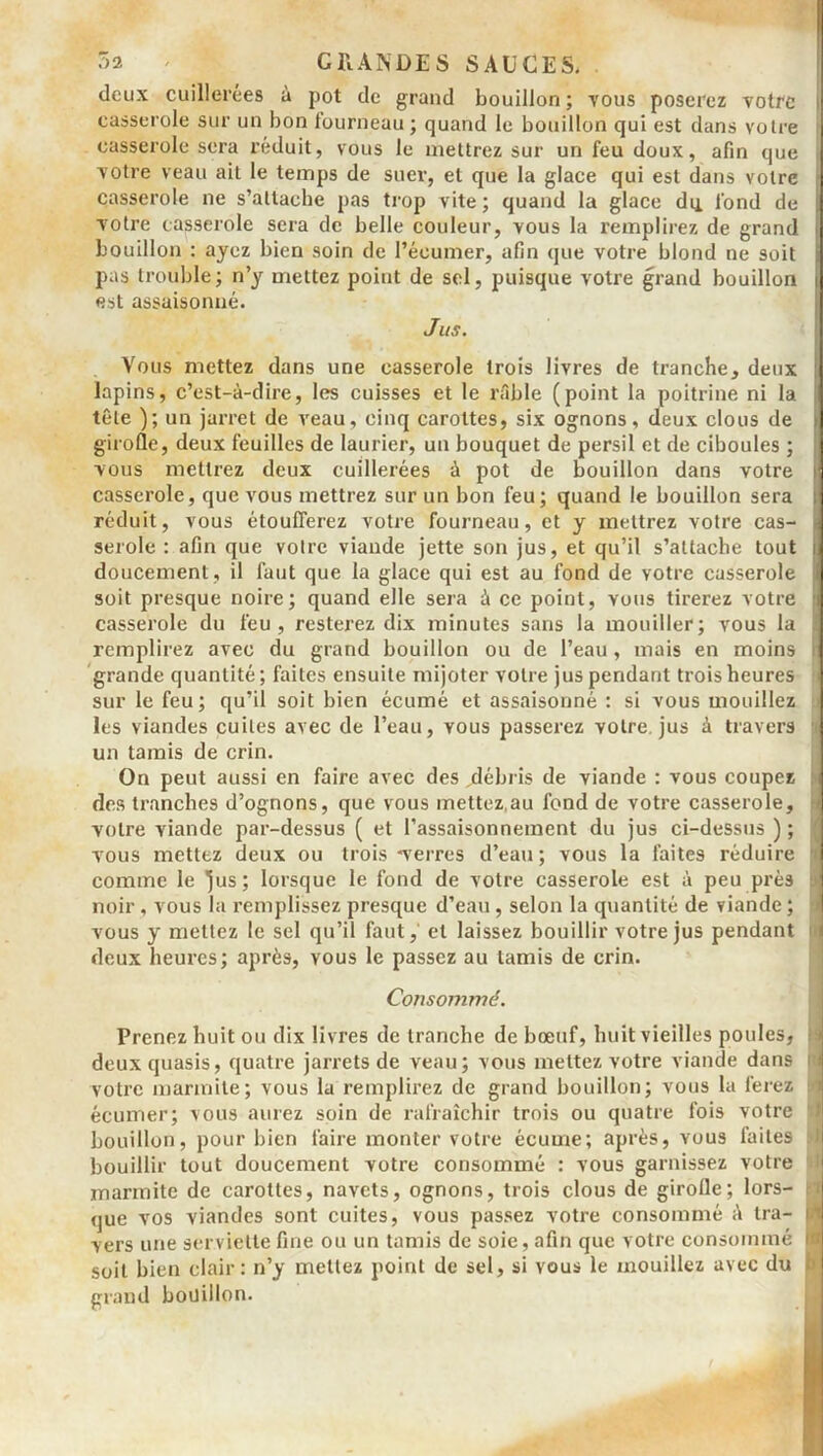 deux cuillerées à pot de grand bouillon ; yous poserez votre casserole sur un bon fourneau ; quand le bouillon qui est dans votre casserole sera réduit, vous le mettrez sur un feu doux, afin que votre veau ait le temps de suer, et que la glace qui est dans votre casserole ne s’attache pas trop vite; quand la glace du fond de votre casserole sera de belle couleur, vous la remplirez de grand bouillon : ayez bien soin de l’écumer, afin que votre blond ne soit pas trouble; n’y mettez point de sel, puisque votre grand bouillon est assaisonné. Jus. Vous mettez dans une casserole trois livres de tranche, deux lapins, c’est-à-dire, les cuisses et le râble (point la poitrine ni la tête ); un jarret de veau, cinq carottes, six ognons, deux clous de girofle, deux feuilles de laurier, un bouquet de persil et de ciboules ; vous mettrez deux cuillerées à pot de bouillon dans votre casserole, que vous mettrez sur un bon feu; quand le bouillon sera réduit, vous étoufferez votre fourneau, et y mettrez votre cas- serole : afin que votre viande jette son jus, et qu’il s’attache tout doucement, il faut que la glace qui est au fond de votre casserole soit presque noire; quand elle sera à ce point, vous tirerez votre casserole du feu, resterez dix minutes sans la mouiller; vous la remplirez avec du grand bouillon ou de l’eau , mais en moins grande quantité; faites ensuite mijoter votre jus pendant trois heures sur le feu; qu’il soit bien écumé et assaisonné : si vous mouillez les viandes cuites avec de l’eau, vous passerez votre, jus à travers un tamis de crin. On peut aussi en faire avec des jdébris de viande : vous coupez des tranches d’ognons, que vous mettez.au fond de votre casserole, votre viande par-dessus ( et l’assaisonnement du jus ci-dessus ) ; vous mettez deux ou trois -verres d’eau; vous la faites réduire comme le 'jus; lorsque le fond de votre casserole est à peu près noir , vous la remplissez presque d’eau, selon la quantité de viande; vous y mettez le sel qu’il faut, et laissez bouillir votre jus pendant deux heures; après, vous le passez au tamis de crin. Consommé. Prenez huit ou dix livres de tranche de bœuf, huit vieilles poules, deuxquasis, quatre jarrets de veau; vous mettez votre viande dans votre marmite; vous la remplirez de grand bouillon; vous la ferez écumer; vous aurez soin de rafraîchir trois ou quatre fois votre bouillon, pour bien faire monter votre écume; après, vous faites bouillir tout doucement votre consommé : vous garnissez votre marmite de carottes, navets, ognons, trois clous de girolle; lors- que vos viandes sont cuites, vous passez votre consommé à tra- vers une serviette fine ou un tamis de soie, afin que votre consommé soit bien clair: n’y mettez point de sel, si vous le mouillez avec du grand bouillon.