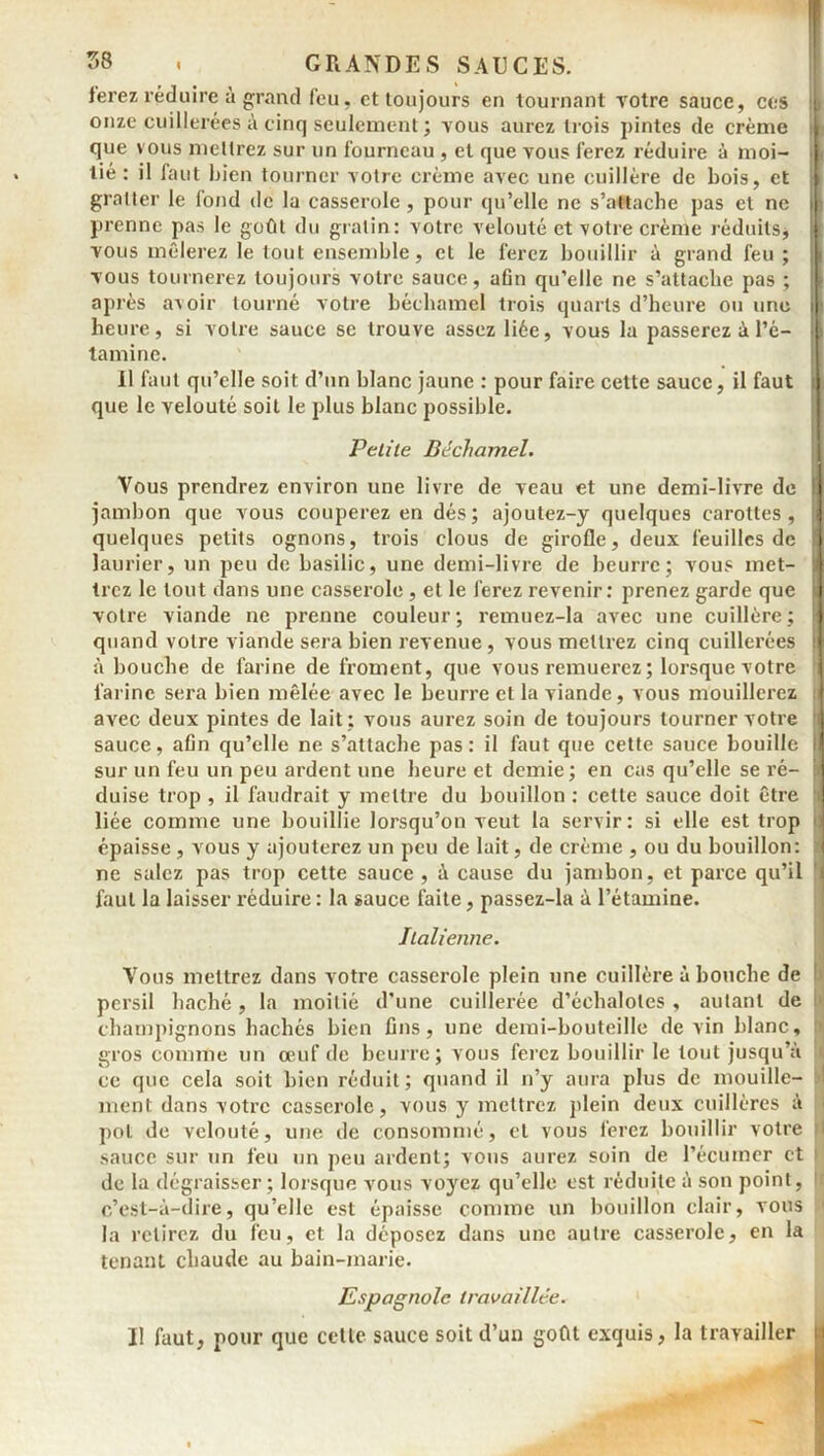 ferez réduire à grand feu, et toujours en tournant votre sauce, ces onze cuillerées à cinq seulement ; vous aurez trois pintes de crème que vous mettrez sur un fourneau, et que vous ferez réduire à moi- tié : il faut bien tourner votre crème avec une cuillère de bois, et gratter le fond de la casserole, pour qu’elle ne s’attache pas et ne prenne pas le goût du gratin: votre velouté et votre crème réduits, vous mêlerez le tout ensemble, et le ferez bouillir à grand feu ; vous tournerez toujours votre sauce, afin qu’elle ne s’attache pas ; après avoir tourné votre béchamel trois quarts d’heure ou une heure, si votre sauce se trouve assez liée, vous la passerez à l’c- tamine. Il faut qu’elle soit d’un blanc jaune : pour faire cette sauce, il faut que le velouté soit le plus blanc possible. Petite Béchamel. Vous prendrez environ une livre de veau et une demi-livre de 11 jambon que vous couperez en dés; ajoutez-y quelques carottes, quelques petits ognons, trois clous de girofle, deux feuilles de ] laurier, un peu de basilic, une demi-livre de beurre; vous met- i trez le tout dans une casserole, et le ferez revenir: prenez garde que | votre viande ne prenne couleur; remuez-la avec une cuillère; If quand votre viande sera bien revenue , vous mettrez cinq cuillerées : à bouche de farine de froment, que vous remuerez ; lorsque votre farine sera bien mêlée avec le beurre et la viande, vous mouillerez i avec deux pintes de lait ; vous aurez soin de toujours tourner votre | sauce, afin qu’elle ne s’attache pas: il faut que cette sauce bouille I sur un feu un peu ardent une heure et demie; en cas qu’elle se i’é- ï duise trop , il faudrait y mettre du bouillon : cette sauce doit être i liée comme une bouillie lorsqu’on veut la servir: si elle est trop o épaisse, vous y ajouterez un peu de lait, de crème , ou du bouillon: 1 ne salez pas trop cette sauce , à cause du jambon, et parce qu’il i faut la laisser réduire : la sauce faite, passez-la à l’étamine. Italienne. Vous mettrez dans votre casserole plein une cuillère à bouche de persil haché, la moitié d’une cuillerée d’échalotes , autant de champignons hachés bien fins, une demi-bouteille devin blanc, gros comme un œuf de beurre ; vous ferez bouillir le tout jusqu’à ce que cela soit bien réduit; quand il n’y aura plus de mouille- ment dans votre casserole, vous y mettrez plein deux cuillères à pot de velouté, une de consommé, et vous ferez bouillir votre : sauce sur un feu un peu ardent; vous aurez soin de l’écumer et de la dégraisser; lorsque vous voyez qu’elle est réduite à son point, 1 c’est-à-dire, qu’elle est épaisse comme un bouillon clair, vous la relirez du feu, et la déposez dans une autre casserole, en la tenant chaude au bain-marie. Espagnole travaillée. Il faut, pour que cette sauce soit d’un goût exquis, la travailler |