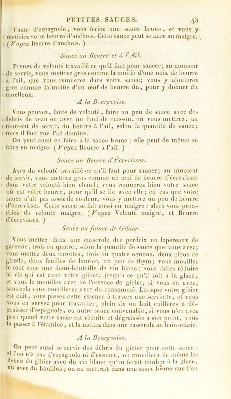 Faute d’espagnole, vous feriez une sauce brune , et vous y mettriez votre beurre' d’anchois. Celte sauce peut se faire au maigre. \ ( Voyez Beurre d’anchois. ) * Sauce au Beurre et à V Ail. Prenez du velouté travaillé ce qu’il faut pour saucer; au moment de servir, vous mettrez gros comme la moitié d’uue noix de beurre à l’ail, que vous remuerez dans votre sauce; vous y ajouterez gros comme la moitié d’un œuf de beurre fin, pour y donner du moelleux. A la Bourgeoise. Vous pouvez, faute de velouté, faire un peu de sauce avec des i débris de veau ou avec un fond de cuisson, où vous mettrez, au i moment de servir, du beurre à l’ail, selon la quantité de sauce; i mais il faut que l’ail domine. On peut aussi en faire à la sauce brune : elle peut de même se faire en maigre. ( Voyez Beurre à l’ail. ) Sauce au Beurre d'Écrevisses. Ayez du velouté travaillé ce qu’il faut pour saucer; au moment; de servir, vous mettrez gros comme un œuf de beurre d’écrevisses dans votre velouté bien chaud; vous remuerez bien votre sauce où est votre beurre, pour qu’il se lie avec elle; en cas que votre sauce n’ait pas assez de couleur, vous y mettrez un peu de beurre d’écrevisses. Cette sauce se fait aussi en maigre : alors vous pren- driez du velouté maigre. (Voyez Velouté maigre, et Beurre d’écrevisses. ) Sauce au fumet de Gibier. Vous mettez dans une casserole des perdrix ou lapereaux de garenne, trois ou quatre, selon la quantité de sauce que vous avez; vous mettez deux carottes, trois ou quatre ognons, deux clous de girolle, deux feuilles de laurier, un peu de thym; vous mouillez le tout avec une demi-bouteille de vin blanc : vous faites réduire le vin qui est avec votre gibier, jusqu’il ce qu’il soit à la glace, et vous le mouillez avec de l’essence de gibier, si vous en avez; sans cela vous mouillerez avec du consommé. Lorsque votre gibier est cuit, vous passez cette essence à travers une serviette, et vous vous en servez pour travailler; plein six ou huit cuillères à dé- graisser d’espagnole, ou autre sauce convenable, si vous n’en avez pas: quand votre sauce est réduite et dégraissée à son point, vous la passez à l’étamine, et la mettez dans une casserole au bain-marie. A la Bourgeoise. On peut aussi se servir des débris du gibier pour celle sauce : si l’on n’a pas d’espagnole ni d’essence, on mouillera de même les débris du gibier avec du vin blanc qu’on ferait tomber à la glace, ou avec du bouillon; on en mettrait dans une sauce brune que l’on