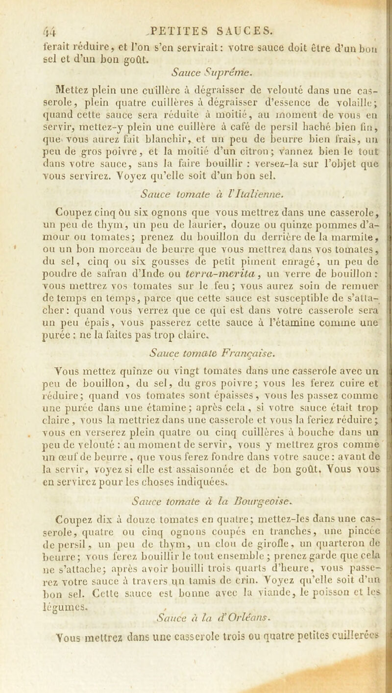 ferait réduire, et l’on s’en servirait: votre sauce doit être d’un bon sel et d’un bon goût. Sauce Suprême. Mettez plein une cuillère à dégraisser de velouté dans une cas- serole, plein quatre cuillères à dégraisser d’essence de volaille; quand cette sauce sera réduite à moitié, au moment de vous en servir, mettez-y plein une cuillère à café de persil haché bien fin, que vous aurez fait blanchir, et un peu de beurre bien Irais, un peu de gros poivre, et la moitié d’un citron; vannez bien le tout dans votre sauce, sans la faire bouillir : versez-la sur l’objet que vous servirez. Voyez qu’elle soit d’un bon sel. Sauce tomate à VItalienne. Coupez cinq Ou six ognons que vous mettrez dans une casserole, j un peu de thym, un peu de laurier, douze ou quinze pommes d’a- mour ou tomates; prenez du bouillon du derrière de la marmite, i ou un bon morceau de beurre que vous mettrez dans vos tomates, du sel, cinq ou six gousses de petit piment enragé, un peu de poudre de safran d’Inde ou ter va-mérita, un verre de bouillon: vous mettrez vos tomates sur le feu; vous aurez soin de remuer de temps en temps, parce que cette sauce est susceptible de s’atta- cher: quand vous verrez que ce qui est dans votre casserole sera ' un peu épais, vous passerez celte sauce à l’étamine comme une purée : ne la faites pas trop claire. Sauce tomate Française. Vous mettez quinze ou vingt tomates dans une casserole avec un j peu de bouillon, du sel, du gros poivre; vous les ferez cuire et j réduire; quand vos tomates sont épaisses, vous les passez comme j une purée dans une étamine; après cela, si votre sauce était trop claire, vous la mettriez dans une casserole et vous la feriez réduire; 1 vous en verserez plein quatre ou cinq cuillères à bouche dans un peu de velouté : au moment de servir, vous y mettrez gros comme un œuf de beurre , que vous ferez fondre dans votre sauce: avant de 9 la servir, voyez si elle est assaisonnée et de bon goût. Vous vous j en servirez pour les choses indiquées. Sauce tomate à la Bourgeoise. Coupez dix à douze tomates en quatre; mettcz-Ies dans une cas- j serole, quatre ou cinq ognons coupés en tranches, une pincée I de persil, un peu de thym, un clou de girofle, un quarteron de j beurre; vous ferez bouillir le tout ensemble; prenez garde que cela Ij ne s’attache; après avoir bouilli trois quarts d’heure, vous passe- I rez votre sauce à travers qn tamis de crin. Voyez qu’elle soit d’un 4 bon sel. Cette sauce est bonne avec la viande, le poisson cl les j légumes. Sauce à la cl’ Orléans. Vous mettrez dans une casserole trois ou quatre petites cuillerées