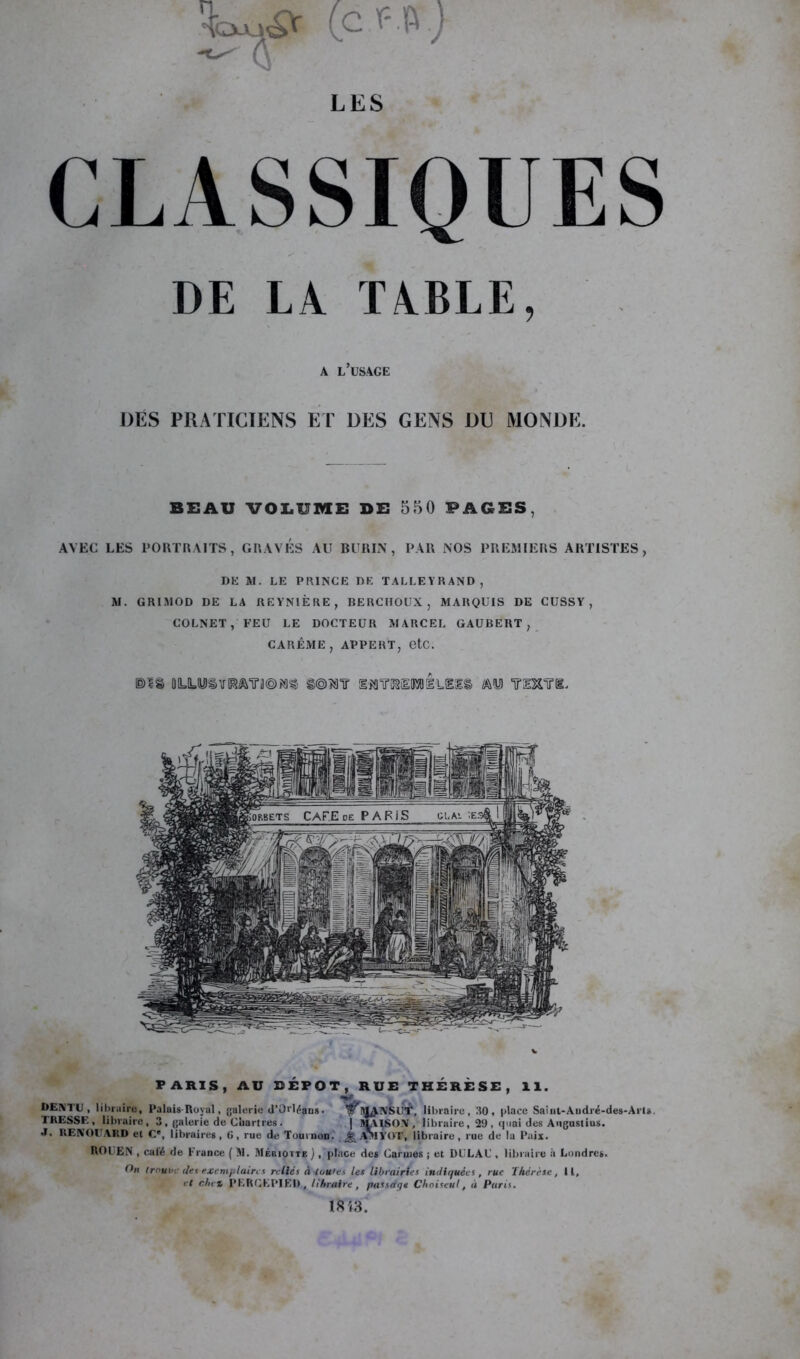 fcuji^ (c ) LES CLASSIQUES DE LA TABLE, A L USAGE DÉS PRATICIENS ET DES GENS DU MONDE. BEAU VOLUME DE 550 FAGES, AVEC LES PORTRAITS, GRAVES AU BURIN, PAR NOS PREMIERS ARTISTES, DE »1. LE PRINCE DE TALLEYRAND, M. GRIMOD DE LA REYNIÊRE, RERC1IOUX , MARQUIS DE CUSSY , COLNET, FEU LE DOCTEUR MARCEL GAUBERT, CARÊME, APPERT, etc. DIS DLILU3ÎIRJm®*SS S®MIT limiPlüEIê m YlXm PARIS, AU DÉPÔT, RUE THÉRÈSE, 11. * V W \ DEM C i libraire, Palais-Royal, galerie d’Orléans ■ ar HjfANSlfr. libraire, 30, |>lace Sainl-Audré-des-Arls. ÏRESSE, libraire, 3 , galerie de Chartres . | SLVISOX, libraire, 29 , quai des Augustius. .1. ItENOUARD el Ce, libraires, 6, rue de Tournon. ^ Ml TOT, libraire, rue de la Paix. ROUEN , calé de France ( 51. Méiuotte ), place des Caruies ; et DELA U, libraire à Londres. On trouve (les exemplaires reliés à toutes les librairies indiquées, rue Thérèse, II, et du t PF.RGEPIEI), libraire, passage Choiseul, à Paris. 18 i3.