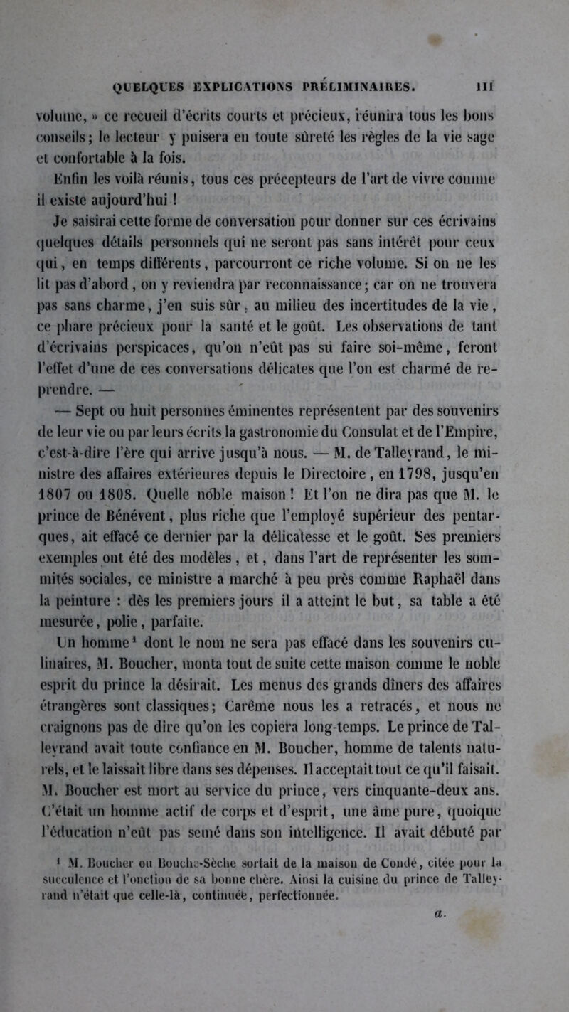 volume, » ce recueil d’écrits courts et précieux, réunira tous les bons conseils; le lecteur y puisera en toute sûreté les règles de la vie sage et confortable à la fois. Enfin les voilà réunis, tous ces précepteurs de l’art de vivre connue il existe aujourd’hui ! Je saisirai celte forme de conversation pour donner sur ces écrivains quelques détails personnels qui ne seront pas sans intérêt pour ceux qui, en temps différents, parcourront ce riche volume. Si on ne les lit pas d’abord , on y reviendra par reconnaissance; car on ne trouvera pas sans charme, j’en suis sûr. au milieu des incertitudes de la vie, ce phare précieux pour la santé et le goût. Les observations de tant d’écrivains perspicaces, qu’on n’eût pas su faire soi-même, feront l’effet d’une de ces conversations délicates que l’on est charmé de re- prendre. — — Sept ou huit personnes éminentes représentent par des souvenirs de leur vie ou par leurs écrits la gastronomie du Consulat et de l’Empire, c’est-à-dire l’ère qui arrive jusqu’à nous. — M. de Talleyrand, le mi- nistre des affaires extérieures depuis le Directoire, en 1798, jusqu’en 1807 ou 1808. Quelle no'bîe maison î Et l’on ne dira pas que M. le prince de Bénévent, plus riche que l’employé supérieur des pentar- ques, ait effacé ce dernier par la délicatesse et le goût. Ses premiers exemples ont été des modèles , et, dans l’art de représenter les som- mités sociales, ce ministre a marche à peu près comme Raphaël dans la peinture : dès les premiers jours il a atteint le but, sa table a été mesurée, polie , parfaite. Ln homme1 dont le nom ne sera pas effacé dans les souvenirs cu- linaires, M. Boucher, monta tout de suite cette maison comme le noble esprit du prince la désirait. Les menus des grands dîners des affaires étrangères sont classiques; Carême nous les a retracés, et nous ne craignons pas de dire qu’on les copiera long-temps. Le prince de Tal- leyrand avait toute confiance en M. Boucher, homme de talents natu- rels, et le laissait libre dans ses dépenses. Il acceptait tout ce qu’il faisait. !\1. Boucher est mort au service du prince, vers cinquante-deux ans. C’était un homme actif de corps et d’esprit, une àme pure, quoique l’éducation n’eût pas semé dans son intelligence. Il avait débuté par 1 M. Boucher ou Bouche-Sèche sortait de la maison de Coudé, citée pour la succulence et fonction (Je sa bonne chère. Ainsi la cuisine du prince de Tallej- rand n’était que celle-là, continuée, perfectionnée. a.