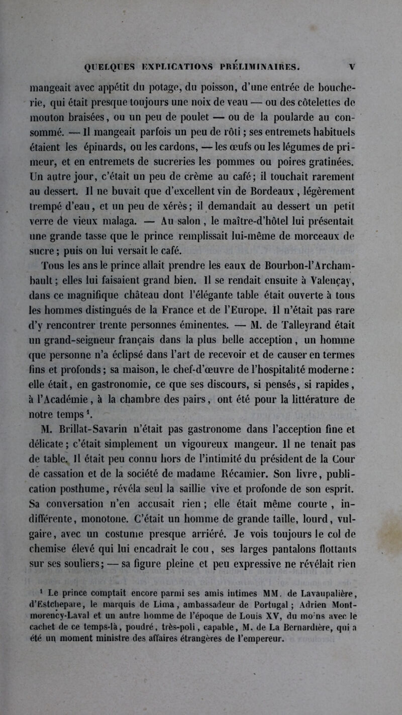 mangeait avec appétit du potage, du poisson, d’une entrée de bouche- rie, qui était presque toujours une noix de veau — ou des côtelettes de mouton braisées, ou un peu de poulet — ou de la poularde au con- sommé. — Il mangeait parfois un peu de rôti ; ses entremets habituels étaient les épinards, ou les cardons, — les œufs ou les légumes de pri- meur, et en entremets de sucreries les pommes ou poires gratinées. Un autre jour, c’était un peu de crème au café; il touchait rarement au dessert. U ne buvait que d’excellent vin de Bordeaux , légèrement trempé d’eau, et un peu de xérès; il demandait au dessert un petit verre de vieux malaga. — Au salon, le maître-d’hôlel lui présentait une grande tasse que le prince remplissait lui-même de morceaux de sucre ; puis on lui versait le café. Tous les ans le prince allait prendre les eaux de Bourbon-1’Archam- bault ; elles lui faisaient grand bien. Il se rendait ensuite à Valençay, dans ce magnifique château dont l’élégante table était ouverte à tous les hommes distingués de la France et de l’Europe. Il n’était pas rare d’y rencontrer trente personnes éminentes. — M. de Talleyrand était un grand-seigneur français dans la plus belle acception, un homme que personne n’a éclipsé dans l’art de recevoir et de causer en termes fins et profonds ; sa maison, le chef-d’œuvre de l’hospitalité moderne : elle était, en gastronomie, ce que ses discours, si pensés, si rapides, à l’Académie, à la chambre des pairs, ont été pour la littérature de notre temps *. M. Brillât-Savarin n’était pas gastronome dans l’acception fine et délicate ; c’était simplement un vigoureux mangeur. Il ne tenait pas de table. Il était peu connu hors de l’intimité du président de la Cour de cassation et de la société de madame Récamier. Son livre, publi- cation posthume, révéla seul la saillie vive et profonde de son esprit. Sa conversation n’en accusait rien ; elle était même courte , in- différente, monotone. C’était un homme de grande taille, lourd, vul- gaire, avec un costume presque arriéré. Je vois toujours le col de chemise élevé qui lui encadrait le cou, ses larges pantalons flottants sur ses souliers; — sa figure pleine et peu expressive ne révélait rien 1 Le prince comptait encore parmi ses amis intimes MM. de Lavaupalière, d’Estchepaie, le marquis de Lima, ambassadeur de Portugal; Adrien Mont- morency-Laval et un autre homme de l’époque de Louis XV, du mo:ns avec le cachet de ce temps-là, poudré, très-poli, capable, M. de La Bcrnardière, qui a été uq moment ministre des affaires étrangères de l’empereur.