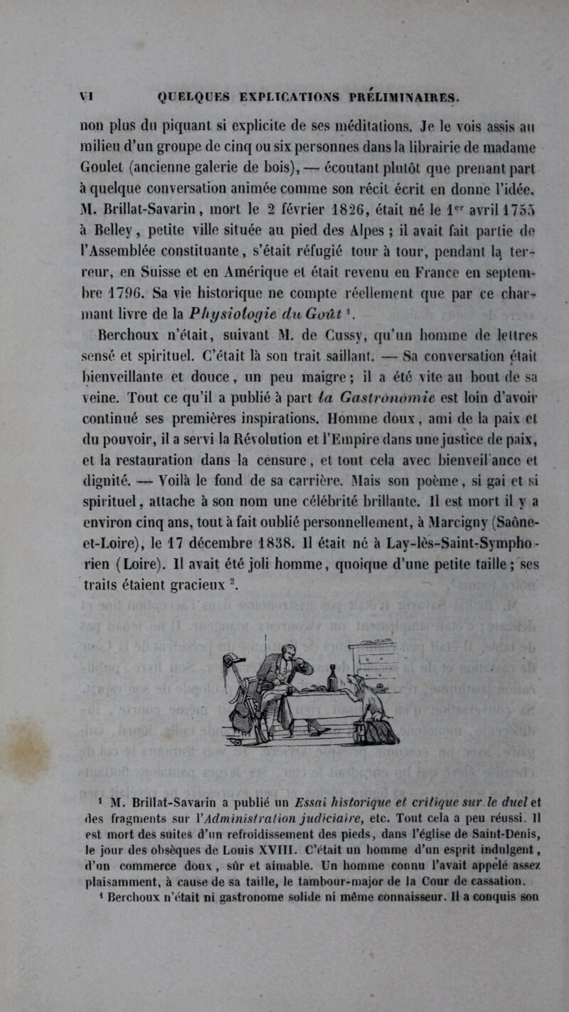 non plus du piquant si explicite de ses méditations. Je le vois assis au milieu d’un groupe de cinq ou six personnes dans la librairie de madame Goulet (ancienne galerie de bois), — écoutant plutôt que prenant part à quelque conversation animée comme son récit écrit en donne l’idée. 31. Brillat-Savarin, mort le 2 février 1826, était né le 1er avril 175.3 à Bellev, petite ville située au pied des Alpes ; il avait fait partie de l’Assemblée constituante, s’était réfugié tour à tour, pendant la ter- reur, en Suisse et en Amérique et était revenu en France en septem- bre 1796. Sa vie historique ne compte réellement que par ce char- mant livre de la Physiologie du Goût \ Berchoux n’était, suivant 31. de Cussy, qu’un homme de lettres sensé et spirituel. C’était là son trait saillant. — Sa conversation était bienveillante et douce, un peu maigre; il a été vite au bout de sa veine. Tout ce qu’il a publié à part ta Gastronomie est loin d’avoir continué ses premières inspirations. Homme doux, ami de la paix et % du pouvoir, il a servi la Révolution et l’Empire dans une justice de paix, et la restauration dans la censure, et tout cela avec bienveil anco et dignité. — Voilà le fond de sa carrière. 31ais son poème, si gai et si spirituel, attache à son nom une célébrité brillante. Il est mort il y a environ cinq ans, tout à fait oublié personnellement, à 31arcigny (Saône- et-Loire), le 17 décembre 1838. Il était né à Lay-lès-Saint-Sympho- rien (Loire). Il avait été joli homme, quoique d’une petite taille; ses traits étaient gracieux 1 2. 1 M. Brillat-Savarin a publié un Essai historique et critique sur le duel et des fragments sur Y Administration judiciaire, etc. Tout cela a peu réussi. 11 est mort des suites d’un refroidissement des pieds, dans l’église de Saint-Denis, le jour des obsèques de Louis XVÏII. C’était un homme d’un esprit indulgent, d’un commerce doux , sûr et aimable. Un homme connu l’avait appelé assez plaisamment, à cause de sa taille, le tambour-major de la Cour de cassation. 1 Berchoux n’était ni gastronome solide ni même connaisseur. Il a conquis son