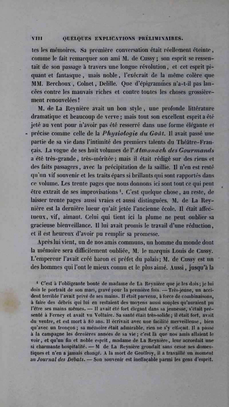 tes les mémoires. 8a première conversation était réellement éteinte, comme le fait remarquer son ami M. (le Cussv ; son esprit se ressen- tait de son passage à travers une longue révolution, et cet esprit pi- quant et fantasque, mais noble, l’exécrait de la même colère que MM. Berchoux , Colnet, Delille. Que d’épigrammes n’a-t-il pas lan- cées contre les mauvais riches et contre toutes les choses grossière- ment renouvelées! M. de La Reynière avait un bon style , une profonde littérature dramatique et beaucoup de verve ; mais tout son excellent esprit a été jeté au vent pour n’avoir pas été resserré dans une forme élégante el - précise comme celle de la Physiologie du Goût. Il avait passé une partie de sa vie dans l’intimité des premiers talents du Théâtre-Fran- çais. La vogue de ses huit volumes de l’Almanach des Gourmands a été très-grande, très-méritée; mais il était rédigé sur des riens et des faits passagers, avec la précipitation de la saillie. Il n’en est resté qu’un vif souvenir et les traits épars si brillants qui sont rapportés dans ce volume. Les trente pages que nous donnons ici sont tout ce qui peut être extrait de ses improvisations1. C’est quelque chose, au reste, de laisser trente pages aussi vraies et aussi distinguées. M. de La Rey- nière est la dernière lueur qu’ait jetée l’ancienne école. Il était affec- tueux, vif, aimant. Celui qui tient ici la plume ne peut oublier sa gracieuse bienveillance. Il lui avait promis le travail d’une réduction, et il est heureux d’avoir pu remplir sa promesse. Après lui vient, un de nos amis communs, un homme du monde dont la mémoire sera difficilement oubliée, M. le marquis Louis de Cussy. L’empereur l’avait créé baron et préfet du palais; 31. de Cussy est un des hommes qui l’ont le mieux connu et le plus aimé. Aussi, jusqu’à la 1 C’est à l’obligeante bonté de madame de La Reynière que je les dois; je lui dois le portrait de son mari, gravé pour la première fois. —Très-jeune, un acci- dent terrible l’avait privé de ses mains. Il était parvenu, à force de combinaisons, à faire des débris qui lui en restaient des moyens aussi souples qu’auraient pu l’être ses mains mêmes. — Il avait été fort élégant dans sa jeunesse, s’était pré- senté à Ferney et avait vu Voltaire. Sa santé était très-solide; il était fort, avait du ventre, et est mort à 80 ans. 11 écrivait avec une facilité merveilleuse, bien qu’avec un tronçon; sa mémoire était admirable, rien ne s’y elfaçait. U a passé à la campagne les dernières années de sa vie ; c’est là que nos amis allaient le voir, et qu’un fin et noble esprit, madame de La Reynière, leur accordait une si charmante hospitalité. — M de La Reynière grondait sans cesse ses domes- tiques et n’en a jamais changé. A la mort de Geoffroy, il a travaillé un moment au Journal des Débats. — Son souvenir est ineffaçable parmi les gens d’esprit.