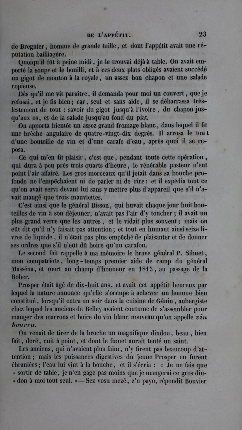 de Bregnier, homme de grande taille, et dont l’appétit avait une ré- putation bailliagère. Quoiqu’il fût à peine midi, je le trouvai déjà à table. On avait em- porté la soupe et le bouilli, et à ces deux plats obligés avaient succédé un gigot de mouton à la royale, un assez bon chapon et une salade copieuse. Dès qu’il me vit paraître, il demanda pour moi un couvert, que je refusai, et je fis bien ; car, seul et sans aide, il se débarrassa très- lestement de tout : savoir du gigot jusqu’à l’ivoire , du chapon jus- qu’aux os, et de la salade jusqu’au fond du plat. On apporta bientôt un assez grand fromage blanc, dans lequel il ht une brèche angulaire de quatre-vingt-dix degrés. Il arrosa le tou t d’une bouteille de vin et d’une carafe d’eau, après quoi il se re- posa. Ce qui m’en fit plaisir, c’est que, pendant toute cette opération , qui dura à peu près trois quarts d’heure, le vénérable pasteur 11’eut point l’air affairé. Les gros morceaux qu’il jetait dans sa bouche pro- fonde ne l’empêchaient ni de parler ni de rire ; et il expédia tout ce qu’on avait servi devant lui sans y mettre plus d’appareil que s’il n’a- vait mangé que trois mauviettes. C’est ainsi que le général Bisson, qui buvait chaque jour huit bou- teilles de vin à son déjeuner, n’avait pas l’air d’y toucher ; il avait un plus grand verre que les autres , et le vidait plus souvent ; mais on eût dit qu’il n’y faisait pas attention ; et tout en humant ainsi seize li- vres de liquide , il n’était pas plus empêché de plaisanter et de donner ses ordres que s’il n’eût dû boire qu’un carafon. Le second fait rappelle à ma mémoire le brave général P. Sibuet, mon compatriote, long - temps premier aide de camp du général Masséna, et mort au champ d’honneur en 1813, au passage de la Bober. Prosper était âgé de dix-huit ans, et avait cet appétit heureux par lequel la nature annonce qu’elle s’occupe à achever un homme bien constitué, lorsqu’il entra un soir dans la cuisine de Génin , aubergiste chez lequel les anciens de Belley avaient coutume de s’assembler pour manger des marrons et boire du vin blanc nouveau qu’on appelle vin bourru. On venait de tirer de la broche un magnifique dindon, beau, bien fait, doré, cuit à point, et dont le fumet aurait tenté un saint. Les anciens, qui u’avaient plus faim, n’y firent pas beaucoup d’at- tention ; mais les puissances digestives du jeune Prosper en furent ébranlées ; l’eau lui vint à la bouche, et il s’écria : « Je ne fais que » sortir de table, je n’en gage pas moins que je mangerai ce gros din- » don à moi tout seul. »—Sez vosu mezé, z’u payo, répondit Bouvier