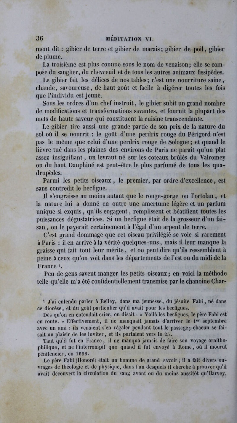 ment dit : gibier de terre et gibier de marais; gibier de poil, gibier de plume. La troisième est plus connue sous le nom de venaison; elle se com- pose du sanglier, du chevreuil et de tous les autres animaux fissipèdes. Le gibier fait les délices de nos tables; c’est une nourriture saine, chaude, savoureuse, de haut goût et facile à digérer toutes les fois que l’individu est jeune. Sous les ordres d’un chef instruit, le gibier subit un grand nombre de modifications et transformations savantes, et fournit la plupart des mets de haute saveur qui constituent la cuisine transcendante. Le gibier tire aussi une grande partie de son prix de la nature du sol où il se nourrit : le goût d’une perdrix rouge du Périgord n’est pas le même que celui d’une perdrix rouge de Sologne ; et quand le lièvre tué dans les plaines des environs de Paris ne paraît qu’un plat assez insignifiant, un levraut né sur les coteaux brûlés du Yalromey ou du haut Dauphiné est peut-être le plus parfumé de tous les qua- drupèdes. Parmi les petits oiseaux , le premier, par ordre d’excellence, est sans contredit le beefigue. Il s’engraisse au moins autant que le rouge-gorge ou l’ortolan , et la nature lui a donné en outre une amertume légère et un parfum unique si exquis, qu’ils engagent, remplissent et béatifient toutes les puissances dégustatrices. Si un beefigue était de la grosseur d’un fai- san , on le payerait certainement à l’égal d’un arpent de terre. C’est grand dommage que cet oiseau privilégié se voie si rarement à Paris : il en arrive à la vérité quelques-uns, mais il leur manque la graisse qui fait tout leur mérite, et on peut dire qu’ils ressemblent à peine à ceux qu’on voit dans les départements de l’est ou du midi de la France K Peu de gens savent manger les petits oiseaux ; en voici la méthode telle qu’elle m’a été confidentiellement transmise par le chanoine Char- 1 J’ai entendu parler à Belley, dans ma jeunesse, du jésuite Fabi, né dans ce diocèse, et du goût particulier qu’il avait pour les beefigues. Dès qu’on en entendait crier, on disait : « Voilà les beefigues, le père Fabi est en route. » Effectivement, il ne manquait jamais d’arriver le 1er septembre avec un ami : ils venaient s’en régaler pendant tout le passage; chacun se fai- sait un plaisir de les inviter, et ils partaient vers le 25. Tant qu’il fut en France, il ne manqua jamais de faire son voyage ornitho- philique, et ne l’interrompit que quand il fut envoyé à Rome, où il mourut pénitencier, en 1688. Le père Fabi (Honoré) était un homme de grand savoir; il a fait divers ou- vrages de théologie et de physique, dans l’un desquels il cherche à prouver qu’il avait découvert la circulation du sang avant ou du moins aussitôt qu’Harvey.