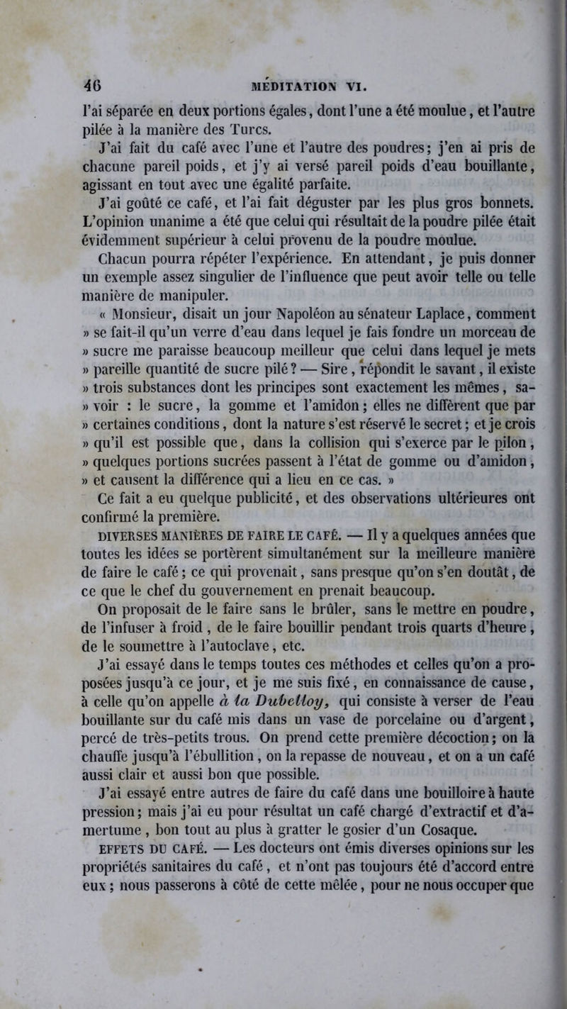 l’ai séparée en deux portions égales, dont l’une a été moulue, et l’autre pilée à la manière des Turcs. J’ai fait du café avec l’une et l’autre des poudres; j’en ai pris de chacune pareil poids, et j’y ai versé pareil poids d’eau bouillante, agissant en tout avec une égalité parfaite. J’ai goûté ce café, et l’ai fait déguster par les plus gros bonnets. L’opinion unanime a été que celui qui résultait de la poudre pilée était évidemment supérieur à celui provenu de la poudre moulue. Chacun pourra répéter l’expérience. En attendant, je puis donner un exemple assez singulier de l’influence que peut avoir telle ou telle manière de manipuler. « Monsieur, disait un jour Napoléon au sénateur Laplace, comment » se fait-il qu’un verre d’eau dans lequel je fais fondre un morceau de » sucre me paraisse beaucoup meilleur que celui dans lequel je mets » pareille quantité de sucre pilé ? — Sire , répondit le savant, il existe » trois substances dont les principes sont exactement les mêmes, sa- » voir : le sucre, la gomme et l’amidon ; elles ne diffèrent que par » certaines conditions, dont la nature s’est réservé le secret ; et je crois » qu’il est possible que, dans la collision qui s’exerce par le pilon , » quelques portions sucrées passent à l’état de gomme ou d’amidon, » et causent la différence qui a lieu en ce cas. » Ce fait a eu quelque publicité, et des observations ultérieures ont confirmé la première. diverses manières DE faire LE café. — Il y a quelques années que toutes les idées se portèrent simultanément sur la meilleure manière de faire le café ; ce qui provenait, sans presque qu’on s’en doutât, de ce que le chef du gouvernement en prenait beaucoup. On proposait de le faire sans le brûler, sans le mettre en poudre, de l’infuser à froid , de le faire bouillir pendant trois quarts d’heure , de le soumettre à l’autoclave, etc. J’ai essayé dans le temps toutes ces méthodes et celles qu’on a pro- posées jusqu’à ce jour, et je me suis fixé, en connaissance de cause, à celle qu’on appelle à ta Dubctloy, qui consiste à verser de l’eau bouillante sur du café mis dans un vase de porcelaine ou d’argent, percé de très-petits trous. On prend cette première décoction ; on la chauffe jusqu’à l’ébullition, on la repasse de nouveau, et on a un café aussi clair et aussi bon que possible. J’ai essayé entre autres de faire du café dans une bouilloire à haute pression; mais j’ai eu pour résultat un café chargé d’extractif et d’a- mertume , bon tout au plus à gratter le gosier d’un Cosaque. effets DU café. — Les docteurs ont émis diverses opinions sur les propriétés sanitaires du café, et n’ont pas toujours été d’accord entre eux ; nous passerons à côté de cette mêlée, pour ne nous occuper que