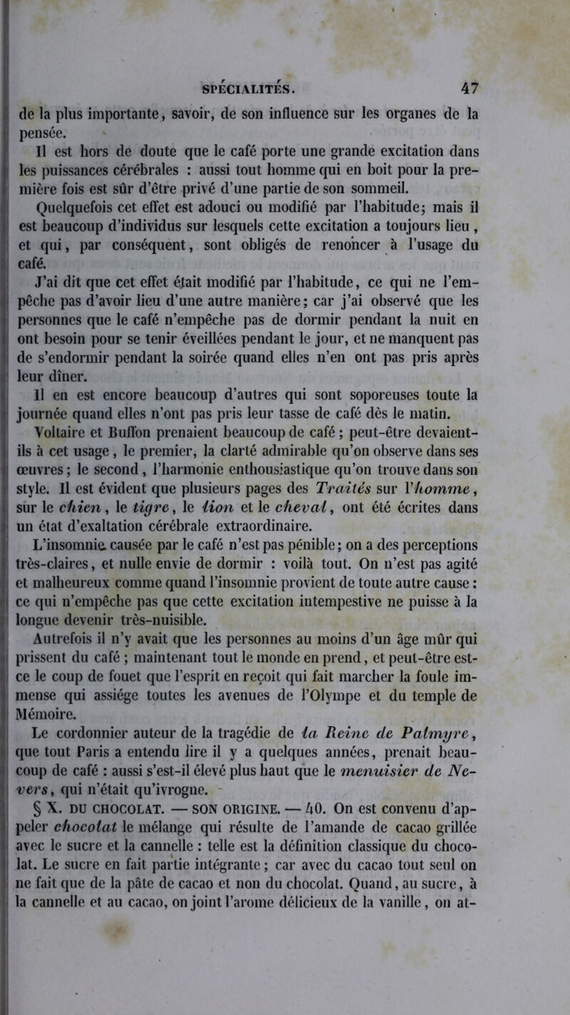 de la plus importante, savoir, de son influence sur les organes de la pensée. Il est hors de doute que le café porte une grande excitation dans les puissances cérébrales : aussi tout homme qui en boit pour la pre- mière fois est sûr d’être privé d’une partie de son sommeil. Quelquefois cet effet est adouci ou modifié par l’habitude; mais il est beaucoup d’individus sur lesquels cette excitation a toujours lieu , et qui, par conséquent, sont obligés de renoncer à l’usage du café. J’ai dit que cet effet était modifié par l’habitude, ce qui ne l’em- pêche pas d’avoir lieu d’une autre manière; car j’ai observé que les personnes que le café n’empêche pas de dormir pendant la nuit en ont besoin pour se tenir éveillées pendant le jour, et ne manquent pas de s’endormir pendant la soirée quand elles n’en ont pas pris après leur dîner. 11 en est encore beaucoup d’autres qui sont soporeuses toute la journée quand elles n’ont pas pris leur tasse de café dès le matin. Voltaire et Buffon prenaient beaucoup de café; peut-être devaient- ils à cet usage , le premier, la clarté admirable qu’on observe dans ses œuvres ; le second, l’harmonie enthousiastique qu’on trouve dans son style. Il est évident que plusieurs pages des Traités sur Yhomme, sur le chien, le tigre, le lion et le cheval, ont été écrites dans un état d’exaltation cérébrale extraordinaire. L’insomnie, causée par le café n’est pas pénible ; on a des perceptions très-claires, et nulle envie de dormir : voilà tout. On n’est pas agité et malheureux comme quand l’insomnie provient de toute autre cause ; ce qui n’empêche pas que cette excitation intempestive ne puisse à la longue devenir très-nuisible. Autrefois il n’y avait que les personnes au moins d’un âge mûr qui prissent du café ; maintenant tout le monde en prend, et peut-être est- ce le coup de fouet que l’esprit en reçoit qui fait marcher la foule im- mense qui assiège toutes les avenues de l’Olympe et du temple de Mémoire. Le cordonnier auteur de la tragédie de la Reine de Palmyre, que tout Paris a entendu lire il y a quelques années, prenait beau- coup de café : aussi s’est-il élevé plus haut que le menuisier de Ne- vers, qui n’était qu’ivrogne. § X. du chocolat. — SON ORIGINE. — ZiO. On est convenu d’ap- peler chocolat le mélange qui résulte de l’amande de cacao grillée avec le sucre et la cannelle : telle est la définition classique du choco- lat. Le sucre en fait partie intégrante ; car avec du cacao tout seul on ne fait que de la pâte de cacao et non du chocolat. Quand, au sucre, à la cannelle et au cacao, on joint l’arome délicieux de la vanille, on at-