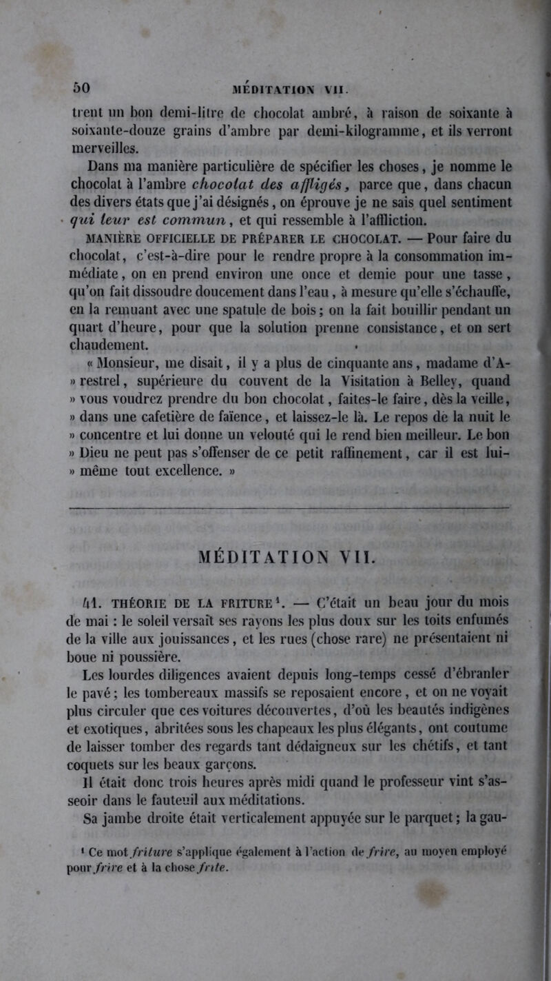 tient un bon demi-litre de chocolat ambré, à raison de soixante à soixante-douze grains d’ambre par demi-kilogramme, et ils verront merveilles. Dans ma manière particulière de spécifier les choses, je nomme le chocolat à l’ambre chocolat des affligés, parce que, dans chacun des divers états que j’ai désignés, on éprouve je ne sais quel sentiment • qui leur est commun, et qui ressemble à l’affliction. MANIÈRE OFFICIELLE DE PRÉPARER LE CHOCOLAT. — Pour faire du chocolat, c’est-à-dire pour le rendre propre à la consommation im- médiate , on en prend environ une once et demie pour une tasse, qu’on fait dissoudre doucement dans l’eau , à mesure qu’elle s’échauffe, en la remuant avec une spatule de bois ; on la fait bouillir pendant un quart d’heure, pour que la solution prenne consistance, et on sert chaudement. « Monsieur, me disait, il y a plus de cinquante ans, madame d’A- » restrel, supérieure du couvent de la Visitation à Bellev, quand » vous voudrez prendre du bon chocolat, faites-le faire, dès la veille, » dans une cafetière de faïence, et laissez-le là. Le repos de la nuit le » concentre et lui donne un velouté qui le rend bien meilleur. Le bon » Dieu ne peut pas s’offenser de ce petit raffinement, car il est lui- » même tout excellence. » MÉDITATION VII. Al. théorie DE la friture1. — C’était un beau jour du mois de mai : le soleil versait ses rayons les plus doux sur les toits enfumés de la ville aux jouissances, et les rues (chose rare) ne présentaient ni boue ni poussière. Les lourdes diligences avaient depuis long-temps cessé d’ébranler le pavé ; les tombereaux massifs se reposaient encore , et on ne voyait plus circuler que ces voitures découvertes, d’où les beautés indigènes et exotiques, abritées sous les chapeaux les plus élégants, ont coutume de laisser tomber des regards tant dédaigneux sur les chétifs, et tant coquets sur les beaux garçons. Il était donc trois heures après midi quand le professeur vint s’as- seoir dans le fauteuil aux méditations. Sa jambe droite était verticalement appuyée sur le parquet ; la gau- 1 Ce mot friture s’applique également à l’action An frire, au moyen employé pour frire et à la chose frite.